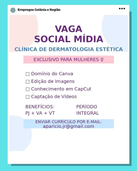 es Empregos Goiania e Regiao

VAGA.
SOCIAL MIDIA

CLINICA DE DERMATOLOGIA ESTETICA
- EXCLUSIVO PARA MULHERES @

 

Dominio do Canva

 

CL] Edigao de Imagens
Conhecimento em CapCut
1] Captacao de Videos

 

 

 

BENEFICIOS: PERIODO
P] + VA + VT INTEGRAL

ENVIAR CURRICULO POR E-MAIL:
aparicio.jr@gmail.com © Empregos Goiania e Regiao

VAGA
SOCIAL MIDIA

CLINICA DE DERMATOLOGIA ESTETICA
EXCLUSIVO PARA MULHERES 9

 

Dominio do Canva

 

 

Edicao de Imagens
Conhecimento em CapCut
Captacao de Videos

 

 

 

 

 

BENEFICIOS: PERIODO
P) + VA + VT INTEGRAL

ENVIAR CURRICULO POR E-MAIL:
aparicio.jr@gmail.com @ Empregos Goiania e Regiao

VAGA.
SOCIAL MIDIA

CLINICA DE DERMATOLOGIA ESTETICA
EXCLUSIVO PARA MULHERES 9?

 

Dominio do Canva

 

 

Edicao de Imagens
Conhecimento em CapCut
Captacao de Videos

 

 

 

 

 

BENEFICIOS: PERIODO
P) +VA+VT INTEGRAL

ENVIAR CURRICULO POR E-MAIL:
aparicio.jr@gmail.com & Empregos Goiania e Regiao

VAGA.
SOCIAL MiDIA

CLINICA DE DERMATOLOGIA ESTETICA...