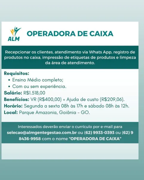 xr OPERADORA DE CAIXA

Recepcionar os clientes, atendimento via Whats App, registro de
produtos no caixa, impressao de etiquetas de produtos e limpeza
da area de atendimento.

Requisitos:
¢ Ensino Médio completo;

e Com ou sem experiéncia.
| Salarias ES, 518,00

Local: a Amazonia, Goidnia - GO.

Interessados deverao enviar o curriculo por e-mail para
selecao@almgentegestao.com.br ou (62) 9933-0393 ou (62) 9
8436-9958 com o nome “OPERADORA DE CAIXA” Xr OPERADORA DE CAIXA

Recepcionar os clientes, atendimento via Whats App, registro de

produtos no caixa, impressao de etiquetas de produtos e limpeza
da area de atendimento.

 

Requisitos:
¢ Ensino Médio completo;

e Com ou sem experiéncia.
| Salario: R$1.518,00
| Beneficios: VR (R$400,00) + Ajuda de custo (R$209,06).
Horario: Segunda a sexta 08h ds 17h e sdbado 08h as 12h.
Local: Parque Amazonia, Goidnia - GO.

| Interessados deverao enviar o curriculo por e-mail para
selecao@almgentegestao.com.br ou (62) 9933-0393 ou (62)9 |
8436-995...