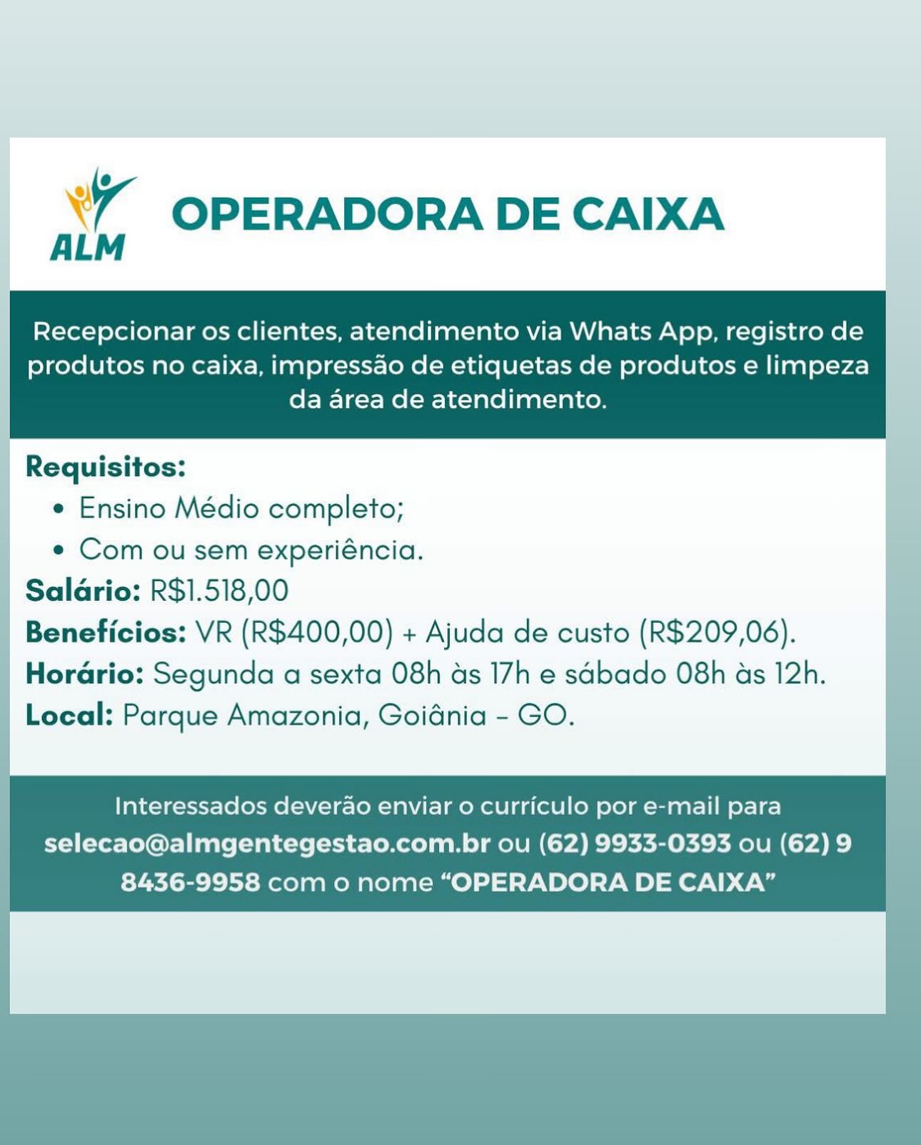 xr OPERADORA DE CAIXA

Recepcionar os clientes, atendimento via Whats App, registro de
produtos no caixa, impressao de etiquetas de produtos e limpeza
da area de atendimento.

Requisitos:
¢ Ensino Médio completo;

e Com ou sem experiéncia.
| Salarias ES, 518,00

Local: a Amazonia, Goidnia - GO.

Interessados deverao enviar o curriculo por e-mail para
selecao@almgentegestao.com.br ou (62) 9933-0393 ou (62) 9
8436-9958 com o nome “OPERADORA DE CAIXA” Xr OPERADORA DE CAIXA

Recepcionar os clientes, atendimento via Whats App, registro de

produtos no caixa, impressao de etiquetas de produtos e limpeza
da area de atendimento.

 

Requisitos:
¢ Ensino Médio completo;

e Com ou sem experiéncia.
| Salario: R$1.518,00
| Beneficios: VR (R$400,00) + Ajuda de custo (R$209,06).
Horario: Segunda a sexta 08h ds 17h e sdbado 08h as 12h.
Local: Parque Amazonia, Goidnia - GO.

| Interessados deverao enviar o curriculo por e-mail para
selecao@almgentegestao.com.br ou (62) 9933-0393 ou (62)9 |
8436-9958 com o nome “OPERADORA DE CAIXA” bd OPERADORA DE CAIXA

Recepcionar os clientes, atendimento via Whats App, registro de
produtos no caixa, impressao de etiquetas de produtos e limpeza
da area de atendimento.

e Ensino Médio completo;

e Com ou sem experiéncia.
Saldrio: R$1.518,00
Beneficios: VR (R$400,00) + Ajuda de custo (R$209,06).
Horario: Segunda a sexta 08h as 17h e sdbado 08h as 12h.

Local: Parque Amazonia, Goidnia - GO.

Interessados deverao enviar o curriculo por e-mail para
selecao@almgentegestao.com.br ou (62) 9933-0393 ou (62) 9
8436-9958 com o nome “OPERADORA DE CAIXA” Xr OPERADORA DE CAIXA

Recepcionar os clientes, atendimento via Whats App, registro de

produtos no caixa, impressao de etiquetas de produtos e limpeza
da area de atendimento.

 

Requisitos:
¢ Ensino Médio completo;
e Com ou sem experiéncia.
Salario: R$1.518,00
Beneficios: VR (R$400,00) + Ajuda de custo (R$209,06).

Hordrio: Segunda a sexta 08h as 17h e sabado 08h as 12h. |
Local: Parque Amazonia, Goidnia - GO.

Interessados deverao enviar o curriculo por e-mail para
selecao@almgentegestao.com.br ou (62) 9933-0393 ou (62) 9
8436-9958 com o nome “OPERADORA DE CAIXA” xr OPERADORA DE CAIXA

Recepcionar os clientes, atendimento via Whats App, registro de

produtos no caixa, impressao de etiquetas de produtos e limpeza
da area de atendimento.

 

Requisitos:
¢ Ensino Médio completo;
e Com ou sem experiéncia.

| Salario: R$1.518,00 .
| Beneficios: VR (R$400,00) + Ajuda de custo (R$209,06).
Horario: Segunda a sexta 08h ds 17h e sabado 08h as 12h.

Local: Parque Amazonia, Goidnia - GO.

Interessados deverao enviar 0 curriculo por e-mail para
selecao@almgentegestao.com.br ou (62) 9933-0393 ou (62) 9
8436-9958 com o nome “OPERADORA DE CAIXA” a OPERADORA DE CAIXA

Recepcionar os clientes, atendimento via Whats App, registro de

produtos no caixa, impressao de etiquetas de produtos e limpeza
da area de atendimento.

 

Requisitos:
¢ Ensino Médio completo;
¢ Com ou sem experiéncia.
Salario: R$1.518,00
Beneficios: VR (R$400,00) + Ajuda de custo (R$209,06).

| Horario: Segunda a sexta 08h ds 17h e sdbado 08h as 12h.
Local: Parque Amazonia, Goidnia - GO. |

Interessados deverao enviar o curriculo por e-mail para
selecao@almgentegestao.com.br ou (62) 9933-0393 ou (62) 9
8436-9958 com o nome “OPERADORA DE CAIXA” | xr OPERADORA DE CAIXA
|

Recepcionar os clientes, atendimento via Whats App, registro de
| produtos no caixa, impressao de etiquetas de produtos e limpeza
da area de atendimento.

Requisitos:
¢ Ensino Médio completo;
¢ Com ou sem experiéncia.
Saldario: R$1.518,00
Beneficios: VR (R$400,00) + Ajuda de custo (R$209,06).
Horario: Segunda a sexta 08h ds 17h e sabado 08h as 12h.

Local: Parque Amazonia, Goidnia - GO.

Interessados deverao enviar o curriculo por e-mail para
selecao@almgentegestao.com.br ou (62) 9933-0393 ou (62) 9
8436-9958 com o nome “OPERADORA DE CAIXA” y OPERADORA DE CAIXA
ALM

Recepcionar os clientes, atendimento via Whats App, registro de

produtos no caixa, impressao de etiquetas de produtos e limpeza
da area de atendimento.

 

Requisitos:
e Ensino Médio completo;
* Com ou sem experiéncia.
Salario: R$1.518,00
Beneficios: VR (R$400,00) + Ajuda de custo (R$209,06).

Horario: Segunda a sexta 08h as 17h e sdbado 08h as 12h.
Local: Parque Amazonia, Goidnia - GO.

Interessados deverao enviar o curriculo por e-mail para
selecao@almgentegestao.com.br ou (62) 9933-0393 ou (62) 9
8436-9958 com o nome “OPERADORA DE CAIXA” Xr OPERADORA DE CAIXA

Recepcionar os clientes, atendimento via Whats App, registro de |
produtos no caixa, impressao de etiquetas de produtos e limpeza
da area de atendimento.

Requisitos:
e Ensino Médio completo;
e¢ Com ou sem experiéncia.
Salario: R$1.518,00
Beneficios: VR (R$400,00) + Ajuda de custo (R$209,06).
Horario: Segunda a sexta 08h ds 17h e sabado 08h as 12h.

Local: Parque Amazonia, Goidnia - GO.

Interessados deverao enviar o curriculo por e-mail para
selecao@almgentegestao.com.br ou (62) 9933-0393 ou (62) 9
8436-9958 com 0 nome “OPERADORA DE CAIXA” 7 OPERADORA DE CAIXA
ALM

Recepcionar os clientes, atendimento via Whats App, registro de

produtos no caixa, impressao de etiquetas de produtos e limpeza
da area de atendimento.

 

Requisitos:

¢ Ensino Médio completo;

¢ Com ou sem experiéncia.
Saldrio: R$1.518,00
Beneficios: VR (R$400,00) + Ajuda de custo (R$209,06).
Horario: Segunda a sexta 08h as 17h e sabado 08h as 12h.
Local: Parque Amazonia, Goidnia - GO.

Interessados deverao enviar 0 curriculo por e-mail para

selecao@almgentegestao.com.br ou (62) 9933-0393 ou (62) 9
8436-9958 com o nome “OPERADORA DE CAIXA”