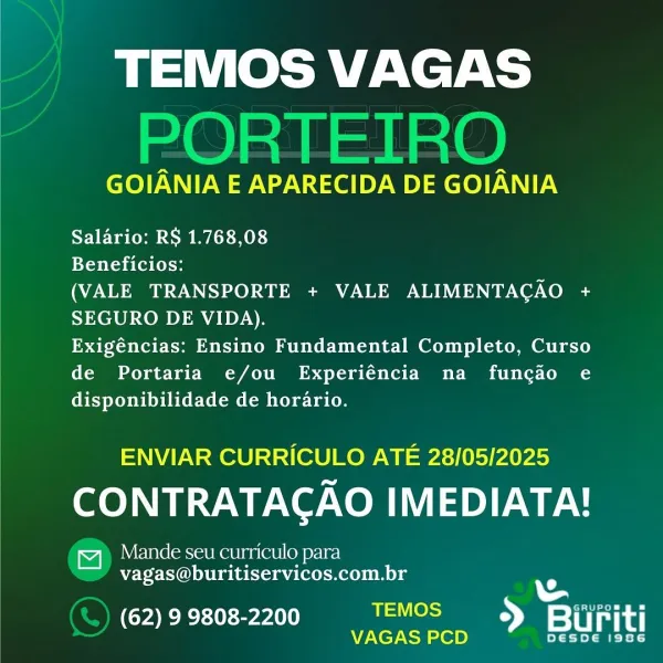 TEMOS VAGAS

GOIANIA E APARECIDA DE GOIANIA

Salario: RS 1.768,08

Beneficios:

(VALE TRANSPORTE + VALE ALIMENTAGAO cs
SEGURO DE VIDA).

Exigéncias: Ensino Fundamental Completo, Curso
de Portaria e/ou Experiéncia na funcao e
disponibilidade de horario.

ENVIAR CURRICULO ATE 28/05/2025

CONTRATACAO IMEDIATA!

Mande seu curriculo para
vagas@buritiservicos.com.br

ERE erA uae ee
_ VAGAS PCD > rat TEMOS VAGAS
PORTEIRO

GOIANIA E APARECIDA DE GOIANIA

Salario: RS 1.768,08

Beneficios:

(VALE TRANSPORTE + VALE ALIMENTAGAO a
SEGURO DE VIDA).

Exigéncias: Ensino Fundamental Completo, Curso
de Portaria e/ou Experiéncia na funcio e
disponibilidade de horario.

ENVIAR CURRICULO ATE 28/05/2025

CONTRATAGAO IMEDIATA!

4) Mande seu curriculo para
vagas@buritiservicos.com.br

Us
PTT eT nly i Trot
sa se = sii TEMOS VAGAS

GOIANIA E APARECIDA DE GOIANIA

Salario: RS 1.768,08

Beneficios:

(VALE TRANSPORTE + VALE ALIMENTAGAO <
SEGURO DE VIDA).

Exigéncias: Ensino Fundamental Completo, Curso
de Portar...