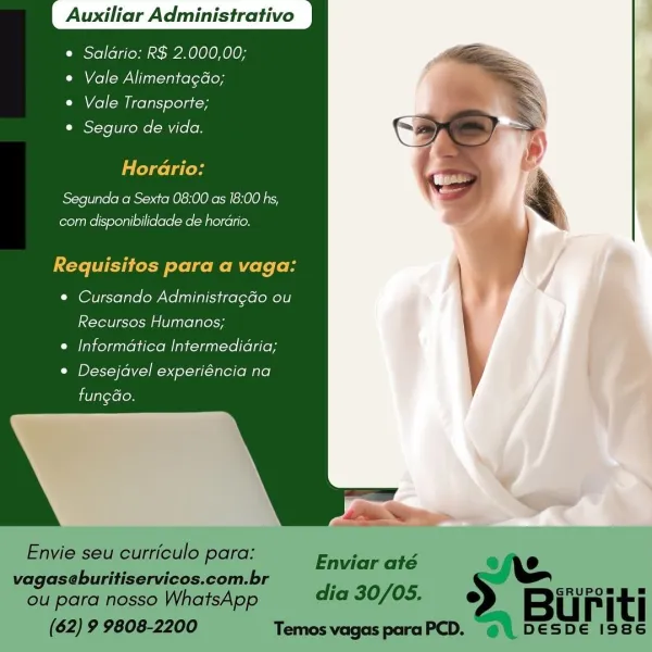 Auxiliar Administrativo

e Saldrio: R$ 2.000,00;
e Vale Alimentagdo;

¢ Vale Transporte;
Cies\-Ye il cee [-a (olen

Horario:
Segunda a Sexta 08:00 as 18:00 hs,
com disponibilidade de horario.

Requisitos para a vaga:
¢ Cursando Administragdo ou
Recursos Humanos;
e Informatica Intermedidria;
CNB yol tela -ialefeMirel

fungGo. Auxiliar Administrativo

   
  

e Saldrio: R$ 2.000,00;
e Vale Alimentagdo;

© Vale Transporte;

e Seguro de vida.

Ialeacla less

Segunda a Sexta 08:00 as 18:00 hs,
eom disponibilidade de hordrio.

Requisitos para a vaga:

© Cursando Administragdo ou
Recursos Humanos;
e Informatica Intermedidria;

CMD Vel oka Taltlo Mare}
fungGo.

Envie seu curriculo para:
vagaseburitiservicos.com.br

ou para nosso WhatsApp dia 30/05. e Buriti
(62) 9 9808-2200 Temos vagas paraPCD. © | DESDE 1986

Enviar até Auxiliar Administrativo

e Saldrio: R$ 2.000,00;
e Vale AlimentagGo;

e Vale Transporte;

¢ Seguro de vida.

Horario:

Segunda a Sexta 08:00 as 18:00 hs,
com disponibilidad...