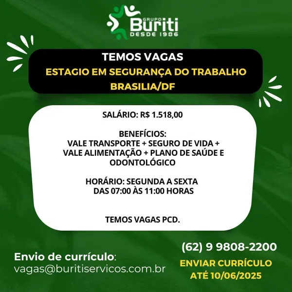 ») ae

DESDE AAS

~\!
Pe TEMOS VAGAS
4 ESTAGIO EM SEGURANCA DO TRABALHO

4
BRASILIA/DF ee

SALARIO: R$ 1.518,00

BENEFICIOS:
VALE TRANSPORTE + SEGURO DE VIDA +
VALE ALIMENTAGAO + PLANO DE SAUDE E
ODONTOLOGICO

HORARIO: SEGUNDA A SEXTA
DAS 07:00 AS 11:00 HORAS

TEMOS VAGAS PCD.

 

(62) 9 9808-2200

ENVIAR CURRICULO
ATE 10/06/2025

Envio de curriculo:
Vvagas@buritiservicos.com.br D yn

Desoe Ate

~\!
_ er
iA ESTAGIO EM SEGURANCA DO TRABALHO

4
BRASILIA/DF ee

   

SALARIO: R$ 1.518,00

BENEFICIOS:
VALE TRANSPORTE + SEGURO DE VIDA +
VALE ALIMENTAGAO + PLANO DE SAUDE E
ODONTOLOGICO

HORARIO: SEGUNDA A SEXTA
DAS 07:00 AS 11:00 HORAS

TEMOS VAGAS PCD.

(62) 9 9808-2200

ENVIAR CURRICULO
ATE 10/06/2025

Envio de curriculo:
Vvagas@buritiservicos.com.br > ane

DESDE AAS

A
= TEMOS VAGAS
4 ESTAGIO EM SEGURANCA DO TRABALHO

7
BRASILIA/DF er

SALARIO: R$ 1.518,00

BENEFICIOS:
VALE TRANSPORTE + SEGURO DE VIDA +
VALE ALIMENTAGAO + PLANO DE SAUDE E
ODONTOLOGICO

HORARIO: SEGUNDA A SEXTA
DAS 07:00...