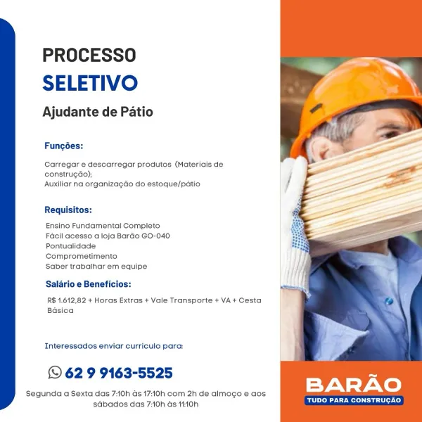 PROCESSO
SELETIVO

Ajudante de Patio

Fungodes:

Carregar e descarregar produtos (Materiais de
construgao);
Auxiliar na organizagao do estoque/patio

Requisitos:

Ensino Fundamental Completo
Facil acesso a loja Bardo GO-040
Pontualidade
Comprometimento

Saber trabalhar em equipe

Salario e Beneficios:

R$ 1.612,82 + Horas Extras + Vale Transporte + VA+ Cesta
Basica

Interessados enviar curriculo para:

© 62 9 9163-5525

Segunda a Sexta das 70h as 17:10h com 2h de almogo e aos
sdbados das 7:10h ds 11:10h

TUDO PARA CONSTRUCAO PROCESSO
SELETIVO

Ajudante de Patio

Fungoes:

Carregar e descarregar produtos (Materiais de
construgdo);
Auxiliar na organizagdo do estoque/patio

Requisitos:

Ensino Fundamental Compieto
Facil acesso a loja Bardo GO-040.
Pontualidade
Comprometimento

Saber trabalhar em equipe

Salario e Beneficios:

R$ 1.612,82 + Horas Extras + Vale Transporte + VA + Cesta
Basica

Interessados enviar curriculo para:

© 62 9 9163-5525

Segunda a Sexta das 7:10h ds 17:10h com 2...