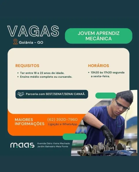 VAGAS JOVEM APRENDIZ

Nl eor-Vnier\
Goiania - GO

REQUISITOS HORARIOS

© Ter entre 18 e 22 anos de idade. ¢ 13h20 as 17h20 segunda
e Ensino médio completo ou cursando. a sexta-feira.

Lae Parceria com SEST/SENAT/SENAI CANAA.

      
  

ALO) 51 = (62) 3920-7960 »
INFORMACOES :

 

a Avenida Dario Vieira
ig ‘@ ‘@| =) Jardim Balneario h WEN G mn S JOVEM APRENDIZ

Nor [07-\
ZL Goiania - GO

REQUISITOS HORARIOS

* Ter entre 18 e 22 anos de idade. * 13h20 as 17h20 segunda
* Ensino médio completo ou cursando. a sexta-feira.

Vi eR ST a oO

        
   

MAIORES (62) 3920-7960 4 ”
IN Ze) :1\V Vere) 5-7 iijgaeaole WhatsApp
ad

a = Avenida Dario Vieira Machado
a ‘@| @| Jardim Balnedrio Meia Ponte VAGAS JOVEM APRENDIZ

MECANICA
Goiania - GO

REQUISITOS HORARIOS

* Ter entre 18 e 22 anos de idade. * 13h20 as 17h20 segunda
* Ensino médio completo ou cursando. a sexta-feira.

Ee RS Aa Ser

       
 

MAIORES _ (62) 3920-7960 »
INFORMACOES J

a UN crate Merial iie ay
C ‘@| ‘@| =) Jardim Balneario...