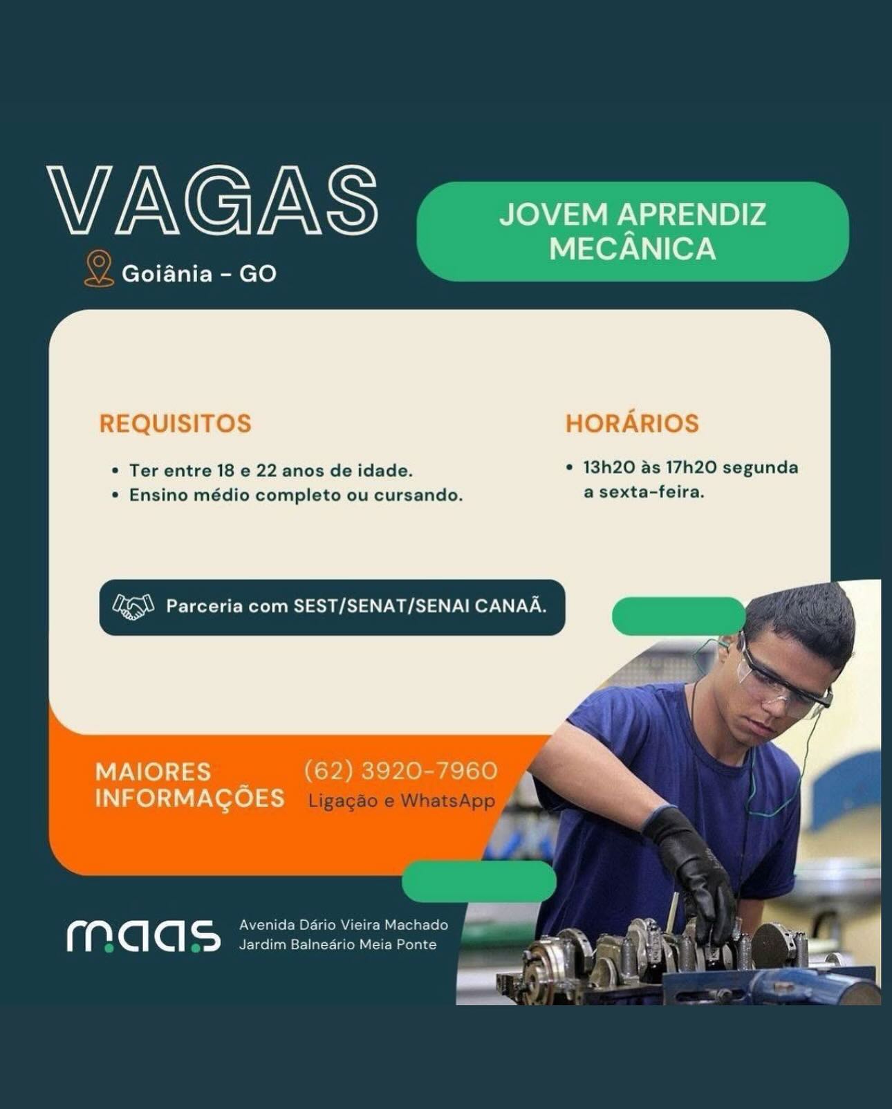 VAGAS JOVEM APRENDIZ

Nl eor-Vnier\
Goiania - GO

REQUISITOS HORARIOS

© Ter entre 18 e 22 anos de idade. ¢ 13h20 as 17h20 segunda
e Ensino médio completo ou cursando. a sexta-feira.

Lae Parceria com SEST/SENAT/SENAI CANAA.

      
  

ALO) 51 = (62) 3920-7960 »
INFORMACOES :

 

a Avenida Dario Vieira
ig ‘@ ‘@| =) Jardim Balneario h WEN G mn S JOVEM APRENDIZ

Nor [07-\
ZL Goiania - GO

REQUISITOS HORARIOS

* Ter entre 18 e 22 anos de idade. * 13h20 as 17h20 segunda
* Ensino médio completo ou cursando. a sexta-feira.

Vi eR ST a oO

        
   

MAIORES (62) 3920-7960 4 ”
IN Ze) :1\V Vere) 5-7 iijgaeaole WhatsApp
ad

a = Avenida Dario Vieira Machado
a ‘@| @| Jardim Balnedrio Meia Ponte VAGAS JOVEM APRENDIZ

MECANICA
Goiania - GO

REQUISITOS HORARIOS

* Ter entre 18 e 22 anos de idade. * 13h20 as 17h20 segunda
* Ensino médio completo ou cursando. a sexta-feira.

Ee RS Aa Ser

       
 

MAIORES _ (62) 3920-7960 »
INFORMACOES J

a UN crate Merial iie ay
C ‘@| ‘@| =) Jardim Balneario Meia WEN G /A\ iS JOVEM APRENDIZ

Nor 07-\
Goiania - GO

REQUISITOS HORARIOS

* Ter entre 18 e 22 anos de idade. * 13h20 as 17h20 segunda
* Ensino médio completo ou cursando. a sexta-feira.

QE) Parceria com SEST/SENAT/SENAI CANAA.

    
    

MAIORES aoa
INFORMAGOES

‘a = ONT Tallel- MOLL Iie ML grLe le}
ia ‘@| a Jardim Balnedrio Meia Ponte WENGIENS JOVEM APRENDIZ

NW eor-\ ery
Goiania - GO

REQUISITOS HORARIOS

© Ter entre 18 e 22 anos de idade. © 13h20 as 17h20 segunda
* Ensino médio completo ou cursando. a sexta-feira.

aN Parceria com SEST/SENAT/SENAI CANAA.

       
 

MAIORES _ (62) 3920-7960 »
INFORMACOES J

 

a Avenida Dario Vieira
ig Cl fq S BE-idellaamsr-llal-r- 1g (om WVAGAS JOVEM APRENDIZ

Nor 07-\
Goiania - GO

REQUISITOS HORARIOS

* Ter entre 18 e 22 anos de idade. * 13h20 as 17h20 segunda
* Ensino médio completo ou cursando. a sexta-feira.

Vi et a) oC

        
   

MAIORES (62) 3920-7960 j ;
INFORMACOES | atsApp »
A

a Avenida Dario Vieira Machado
a Cl Cl Jardim Balnedrio Meia Ponte WAGAS JOVEM APRENDIZ

er Ier\
Goiania - GO

REQUISITOS HORARIOS

© Ter entre 18 e 22 anos de idade. ¢ 13h20 as 17h20 segunda
* Ensino médio completo ou cursando. a sexta-feira.

Ug eR Aa ee

   

MAIORES (62) 3920-7960
INFORMACOES

 

galalah- ee

 

elate N \ ey a VAGAS

ORCC PACS

 

* Ter entre 18 e 22 anos de idade. * 13h20 as 17h20 segunda
* Ensino médio completo ou cursando. a sexta-feira.

LES ee He Wer

    
  

Ligagao e WhatsApp

  
 
 

a = Avenida Dario Vieira Machado
ry Py Jardim Balnedrio Meia Ponte WAGAS JOVEM APRENDIZ

MECANICA
Goiania - GO

REQUISITOS HORARIOS

* Ter entre 18 e 22 anos de idade. © 13h20 as 17h20 segunda
* Ensino médio completo ou cursando. a sexta-feira.

Ua et Re AS Oe LCS

   

MAIORES
INFORMACOES

FOS VAGAS

Ol Goiania - GO

 

* Ter entre 18 e 22 anos de idade. ¢ 13h20 as 17h20 segunda
* Ensino médio completo ou cursando. a sexta-feira.

aN SOLU ew

    
  

Ligagao e WhatsApp

  
 
 

@) = UN Tale EB OE- ilo ULL ML Lolo (om
e e Jardim Balnedrio Meia Ponte