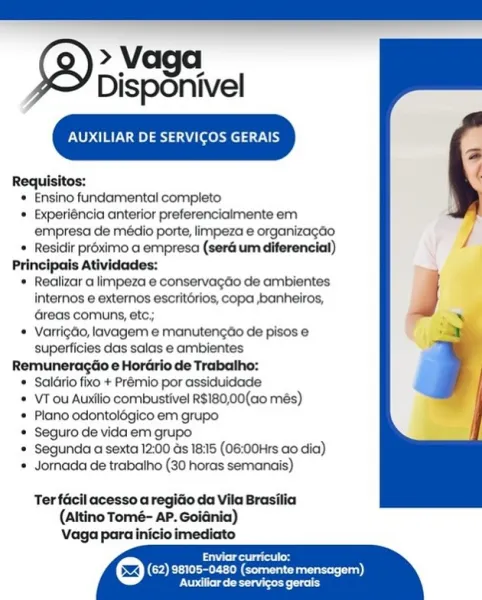 > Vaga.
Disponivel

Te) el aswel av Uh)

Requisitos:

* Ensino fundamental completo

* Experiéncia anterior preferencialmente em
empresa de médio porte, limpeza e organizagdo.

© Residir préximo a empresa (ser um diferencial)

Principais Atividades:

* Realizar a limpeza e conservagdo de ambientes
internos e externos escritérios, copa ,banheiros,
Greas comuns, etc;

* Varrigdo, lavagem e manutengdo de pisos e
superficies das salas e ambientes

Remuneragéo e Horario de Trabalho:

© SalGrio fixo + Prémio por assiduidade

* VT ou Auxilio combustivel R$180,00(ao més)

* Plano odontolégico em grupo

* Seguro de vida em grupo

* Segunda a sexta 12:00 ds 18:15 (06:00Hrs ao dia)

* Jornada de trabalho (30 horas semanais)

   
 
 
 
 
 
 
 
 
 
 
 
 
 
   

Ter facil acesso a regido da Vila Brasilia
(Altino Tomé- AP. Goidnia)
Vaga para inicio imediato

Seas
(62) 98105-0480 (somente mensagem),
Pees a AUXILIAR DE SERVICOS GERAIS

Requisitos:

* Ensino fundamental completo

* Experiéncia anteri...