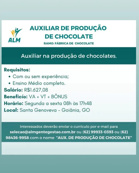 AUXILIAR DE PRODUCGAO

¥ e@
ALM DE CHOCOLATE :

| RAMO: FABRICA DE CHOCOLATE

Auxiliar na producgao de chocolates. ;

| Requisitos:

| © Comousem experiéncia;
e Ensino Médio completo.

Salario: R$1.627,08

Beneficio: VA + VT + BONUS

Horario: Segunda a sexta 08h ds 17h48

Local: Santa Genoveva - Goidnia, GO

   
    
         
 
   

   

Interessados deverao enviar 0 curriculo por e-mail para
selecao@almgentegestao.com.br ou (62) 99933-0393 ou (62)
98436-9958 com o nome “AUX. DE PRODUCAO DE CHOCOLATE” Wy AUXILIAR DE PRODUGAO
x DE CHOCOLATE

ALM RAMO: FABRICA DE CHOCOLATE

Auxiliar na produ¢gao de chocolates.

_ Requisitos: |
e Com ou sem experiéncia;
e Ensino Médio completo.
| Salario: R$1.627,08
Beneficio: VA + VT + BONUS
Horario: Segunda a sexta 08h ds 17h48
Local: Santa Genoveva - Goidnia, GO

Interessados deverao enviar o curriculo por e-mail para |
selecao@almgentegestao.com.br ou (62) 99933-0393 ou (62)
98436-9958 com o nome “AUX. DE PRODUCGAO DE CHOCOLATE” | uf AUXILIAR DE P...