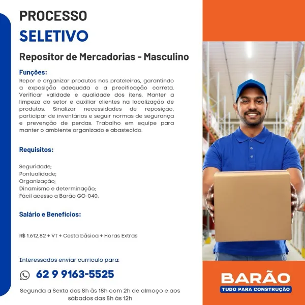 PROCESSO
SELETIVO

Repositor de Mercadorias - Masculino

Fungées:

Repor e organizar produtos nas prateleiras, garantindo
a exposig¢do adequada e a precificagdo correta.
Verificar yalidade e qualidade dos itens, Manter a
limpeza do setor e auxiliar clientes na localizagdo de
produtos. Sinalizar necessidades de reposi¢do,
participar de inventarios e seguir normas de seguranga
e@ prevengaco de perdas. Trabalho em equipe para
manter 0 ambiente organizado e abastecido.

Requisitos:

Seguridade;

Pontualidade;

Organizagao;

Dinamismo e determinagao;
Facil acesso a Bardo GO-040.

Salario e Beneficios:

R$ 1.612,82 + VT + Cesta basica + Horas Extras

Interessados enviar curriculo para:

© 62 9 9163-5525

Segunda a Sexta das 8h ds 18h com 2h de almogo e aos TUDO PARA CONSTRUCAO
sdbados das 8h ds 12h PROCESSO
SELETIVO

Repositor de Mercadorias - Masculino

Fungoes:

Repor e organizar produtos nas prateleiras, garantindo
a exposigGo adequada e a precificagdo correta.
Verificar validade e qua...