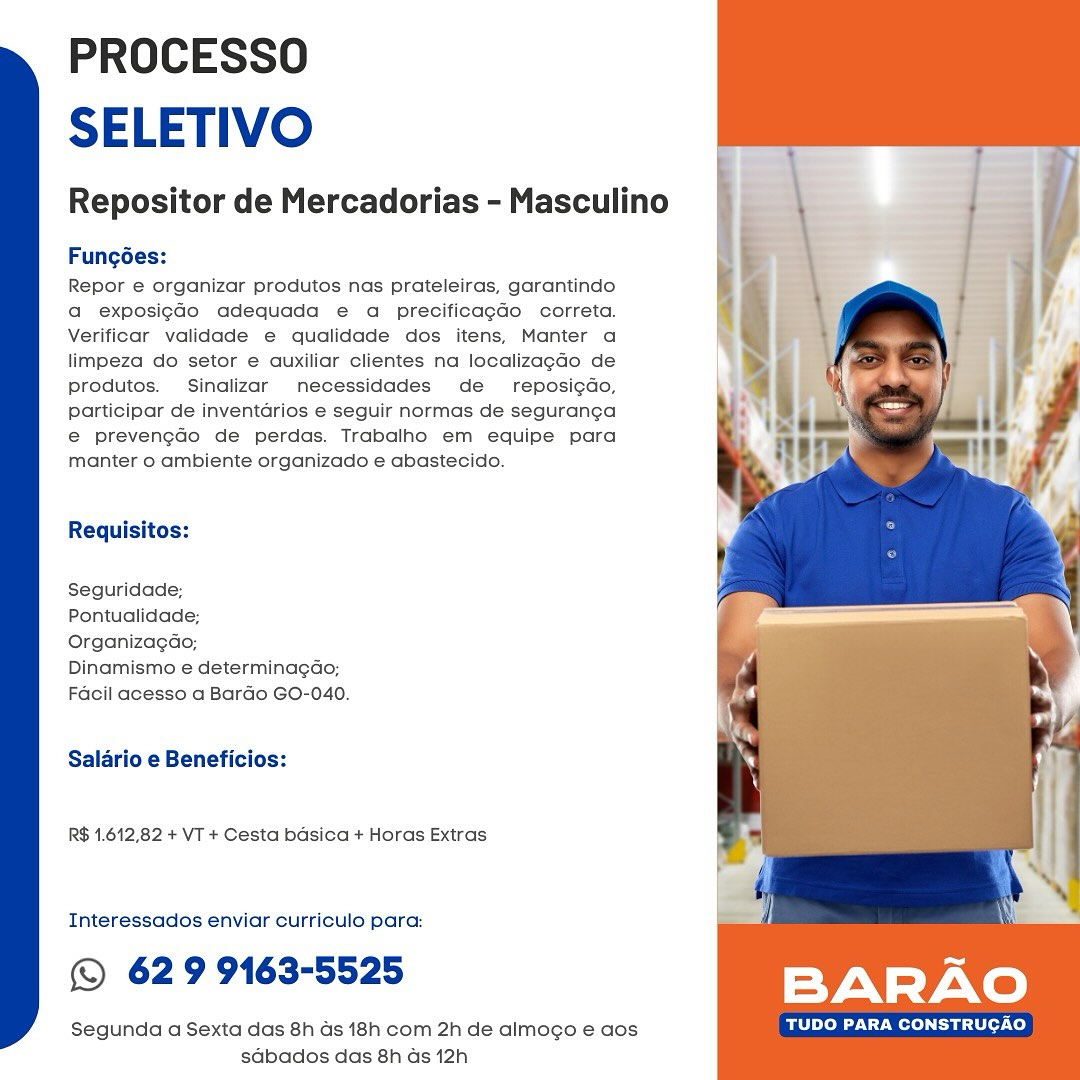 PROCESSO
SELETIVO

Repositor de Mercadorias - Masculino

Fungées:

Repor e organizar produtos nas prateleiras, garantindo
a exposig¢do adequada e a precificagdo correta.
Verificar yalidade e qualidade dos itens, Manter a
limpeza do setor e auxiliar clientes na localizagdo de
produtos. Sinalizar necessidades de reposi¢do,
participar de inventarios e seguir normas de seguranga
e@ prevengaco de perdas. Trabalho em equipe para
manter 0 ambiente organizado e abastecido.

Requisitos:

Seguridade;

Pontualidade;

Organizagao;

Dinamismo e determinagao;
Facil acesso a Bardo GO-040.

Salario e Beneficios:

R$ 1.612,82 + VT + Cesta basica + Horas Extras

Interessados enviar curriculo para:

© 62 9 9163-5525

Segunda a Sexta das 8h ds 18h com 2h de almogo e aos TUDO PARA CONSTRUCAO
sdbados das 8h ds 12h PROCESSO
SELETIVO

Repositor de Mercadorias - Masculino

Fungoes:

Repor e organizar produtos nas prateleiras, garantindo
a exposigGo adequada e a precificagdo correta.
Verificar validade e qualidade dos itens, Manter a
limpeza do setor e auxiliar clientes na localizagdo de
produtos. Sinalizar necessidades de _ reposigdo,
participar de inventarios e seguir normas de seguranga
e@ prevengdo de perdas. Trabalho em equipe para
manter o ambiente organizado e abastecido.

Requisitos:
Seguridade;
Pontualidade;
Organizagao;

Dinamismo e determinagdo;
Facil acesso a Bardo GO-040.

Salario e Beneficios:

R$ 1.612,82 + VT + Cesta basica + Horas Extras

Interessados enviar curriculo para:

© 62 9 9163-5525

Segunda a Sexta das 8h as 18h com 2h de almogo e aos TUDO PARA CONSTRUCAO
sdbados das 8h as 12h PROCESSO
SELETIVO

Repositor de Mercadorias - Masculino

Fungées:

Repor e organizar produtos nas prateleiras, garantindo
a exposig¢Go adequada e a precificagdo correta.
Verificar validade e qualidade dos itens, Manter a
limpeza do setor e auxiliar clientes na localizagdo de
produtos. Sinalizar necessidades de _ reposicdo,
participar de inventarios e seguir normas de seguranga
@ prevengdo de perdas. Trabalho em equipe para
manter o ambiente organizado e abastecido.

Requisitos:

Seguridade;

Pontualidade;

Organizagao;

Dinamismo e determinagao;
Facil acesso a Bardo GO-040.

Salario e Beneficios:

R$ 1.612,82 + VT + Cesta basica + Horas Extras

Interessados enviar curriculo para:

© 629 9163-5525 BARAO

Segunda a Sexta das 8h ds 18h com 2h de almogo e aos TUDO PARA CONSTRUCAO
sdbados das 8h ds 12h PROCESSO
SELETIVO

Repositor de Mercadorias - Masculino

Fungoées:

Repor e organizar produtos nas prateleiras, garantindo
a exposigGo adequada e a precificagdo correta.
Verificar validade e qualidade dos itens, Manter a
limpeza do setor e auxiliar clientes na localizagdo de
produtos. Sinalizar necessidades de _ reposigdo,
participar de inventarios e seguir normas de seguranga
€ prevengdo de perdas. Trabalho em equipe para
manter o ambiente organizado e abastecido.

Requisitos:
Seguridade;
Pontualidade;
Organizagao;

Dinamismo e determinagao;
Facil acesso a Bardo GO-040.

Salario e Beneficios:

R$ 1.612,82 + VT + Cesta basica + Horas Extras

Interessados enviar curriculo para:

© 629 9163-5525

Segunda a Sexta das 8h ds 18h com 2h de almogo e aos TUDO PARA CONSTRUGAO
sabados das 8h as 12h PROCESSO
SELETIVO

Repositor de Mercadorias - Masculino

Fungées:

Repor e organizar produtos nas prateleiras, garantindo
a exposigGo adequada e a precificagdo correta.
Verificar validade e qualidade dos itens, Manter a
limpeza do setor e auxiliar clientes na localizagdo de
Produtos. Sinalizar necessidades de _ reposigdo,
participar de inventarios e seguir normas de seguranga
e€ prevengdo de perdas. Trabalho em equipe para
manter 0 ambiente organizado e abastecido.

Requisitos:

Seguridade:

Pontualidade;

Organizagdo,;

Dinamismo e determinagao;
Facil acesso a Bardo GO-040.

Salario e Beneficios:

R$ 1.612,82 + VT + Cesta basica + Horas Extras

Interessados enviar curriculo para:

© 629 9163-5525

Segunda a Sexta das 8h ds 18h com 2h de almocgo e aos TUDO PARA CONSTRUCAO
sdabados das 8h ds 12h PROCESSO
SELETIVO

Repositor de Mercadorias - Masculino

Fungées:

Repor e organizar produtos nas prateleiras, garantindo
a exposigGo adequada e a precificagado correta.
Verificar validade e qualidade dos itens, Manter a
limpeza do setor e auxiliar clientes na localizagdo de
produtos. Sinalizar necessidades de_ reposigdo,
participar de inventarios e seguir normas de seguranga
e prevengdo de perdas. Trabalho em equipe para
manter o ambiente organizado e abastecido.

Requisitos:
Seguridade;
Pontualidade;
Organizagao;

Dinamismo e determinagdo;
Facil acesso a Bardo GO-040.

Salario e Beneficios:

R$ 1.612,82 + VT + Cesta basica + Horas Extras

Interessados enviar curriculo para:

© 629 9163-5525

Segunda a Sexta das 8h ds 18h com 2h de almogo e aos TUDO PARA CONSTRUGAO
sabados das 8h as 12h PROCESSO
SELETIVO

Repositor de Mercadorias - Masculino

Fungées:

Repor e organizar produtos nas prateleiras, garantindo
a exposig¢Go adequada e a precificagdo correta.
Verificar validade e qualidade dos itens, Manter a
limpeza do setor e auxiliar clientes na localizagdo de
produtos. Sinalizar necessidades de  reposigdo,
participar de inventarios e seguir normas de seguranga
e@ prevengco de perdas. Trabalho em equipe para
manter o ambiente organizado e abastecido.

 

Requisitos:

Seguridade;

Pontualidade;

Organizagao;

Dinamismo e determinagao;
Facil acesso a Bardo GO-040.

Salario e Beneficios:

R$ 1.612,82 + VT + Cesta basica + Horas Extras

Interessados enviar curriculo para:

© 629 9163-5525 BARAO

Segunda a Sexta das 8h as 18h com 2h de almogo e aos TUDO PARA CONSTRUCAO
sdbados das 8h ds 12h PROCESSO
SELETIVO

Repositor de Mercadorias - Masculino

Fungées:

Repor e organizar produtos nas prateleiras, garantindo
a exposigdo adequada e a precificagao correta.
Verificar validade e qualidade dos itens, Manter a
limpeza do setor e auxiliar clientes na localizagdo de
produtos. Sinalizar necessidades de_ reposicdo,
participar de inventarios e seguir normas de seguranga
e prevengdo de perdas. Trabalho em equipe para
manter o ambiente organizado e abastecido.

Requisitos:
Seguridade;
Pontualidade;
Organizagao;

Dinamismo e determinagdo;
Facil acesso a Bardo GO-040.

Salario e Beneficios:

R$ 1.612,82 + VT + Cesta basica + Horas Extras

Interessados enviar curriculo para:

© 629 9163-5525 BARAO

Segunda a Sexta das 8h as 18h com 2h de almogo e aos TUDO PARA CONSTRUCAO
sdbados das 8h as 12h PROCESSO
SELETIVO

Repositor de Mercadorias - Masculino

Fungées:

Repor e organizar produtos nas prateleiras, garantindo
a exposigGo adequada e a precificagdo correta.
Verificar validade e qualidade dos itens, Manter a
limpeza do setor e auxiliar clientes na localizagdo de
Produtos. Sinalizar mecessidades de reposigdo,
participar de inventarios e seguir normas de seguranga
@ prevengao de perdas. Trabalho em equipe para
manter o ambiente organizado e abastecido.

Requisitos:

Seguridade;

Pontualidade;

Organizagao;

Dinamismo e determinagao;
Facil acesso a Bardo GO-040.

Salario e Beneficios:

R$ 1.612,82 + VT + Cesta basica + Horas Extras

Interessados enviar curriculo para:

© 629 9163-5525 BAR rs re)

Segunda a Sexta das 8h ds 18h com 2h de almogo e aos Ste eet Zod
sdbados das 8h ds 12h PROCESSO
SELETIVO

Repositor de Mercadorias - Masculino \ }

 

Fungoes:

Repor e organizar produtos nas prateleiras, garantindo
a exposigdo adequada e a precificagao correta.
Verificar validade e qualidade dos itens, Manter a
limpeza do setor e auxiliar clientes na localizagdo de
produtos. Sinalizar necessidades de _ reposigdo,
participar de inventarios e seguir normas de seguranga
e prevengdo de perdas. Trabalho em equipe para
manter o ambiente organizado e abastecido.

Requisitos:
Seguridade;
Pontualidade;
Organizagdo;

Dinamismo e determinagdo;
Facil acesso a Bardo GO-040.

Salario e Beneficios:

R$ 1.612,82 + VT + Cesta basica + Horas Extras

Interessados enviar curriculo para:

© 629 9163-5525

Segunda a Sexta das 8h as 18h com 2h de almogo e aos RR cy
sdbados das 8h as 12h