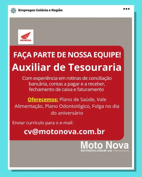 SS Empregos Goiania e Regiao

FACA PARTE DE NOSSA EQUIPE!
Auxiliar de Tesouraria

Com experiéncia em rotinas de conciliagao
bancaria, contas a pagar e a receber,
fechamento de caixa e faturamento

Oferecemos: Plano de Saude, Vale
Alimentagao, Plano Odontoldgico, Folga no dia
do aniversario

Enviar curriculo para o e-mail:

cv@motonova.com.br

Moto Nova

MOTONOVA.COM.BR © @ motonovahonda €5). Empregos Goiania e Regido eee

FAGCA PARTE DE NOSSA EQUIPE!
Auxiliar de Tesouraria

Com experiéncia em rotinas de conciliagao
bancaria, contas a pagar e a receber,

fechamento de caixa e faturamento

Oferecemos: Plano de Saude, Vale
Alimentacao, Plano Odontoldgico, Folga no dia
do aniversario

Enviar curriculo para 0 e-mail:

cv@motonova.com.br & Empregos Goiania e Regiao

FACA PARTE DE NOSSA EQUIPE!
Auxiliar de Tesouraria

Com experiéncia em rotinas de conciliagao
bancaria, contas a pagar e a receber,
fechamento de caixa e faturamento

Oferecemos: Plano de Saude, Vale
Alimentagao, Plano Odontol...