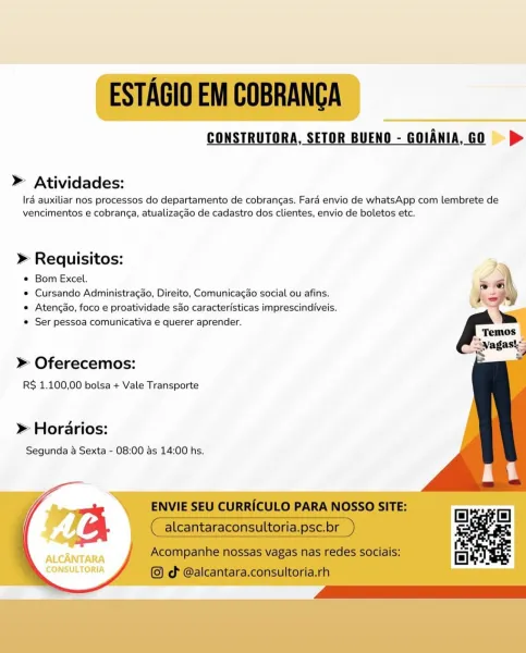 CONSTRUTORA, SETOR BUENO - GOIANIA, GO |) >

» Atividades:

IrA auxiliar nos processos do departamento de cobrangas. Fara envio de whatsApp com lembrete de
vencimentos e cobrang¢a, atualizagdo de cadastro dos clientes, envio de boletos etc.

» Requisitos: 5

* Bom Excel.

e Cursando Administragao, Direito, Comunicagao social ou afins.
e Atencdo, foco e proatividade sao caracterfsticas imprescindiveis.
© Ser pessoa comunicativa e querer aprender.

    
 
 
 
 
 
 
   
    

» Oferecemos:
RS 1.100,00 bolsa + Vale Transporte

» Horarios:
Segunda & Sexta - 08:00 as 14:00 hs.

  

ALCANTARA
CONSULTORIA ESTAGIO EM COBRANCA

CONSTRUTORA, SETOR BUENO - GOIANIA,GO =>

» Atividades:

Ira auxiliar nos processos do departamento de cobrangas. Fara envio de whatsApp com lembrete de
vencimentos e cobranga, atualizagao de cadastro dos clientes, envio de boletos etc.

» Requisitos:

© Bom Excel.

¢ Cursando Administragao, Direito, Comunicagao social ou afins.

« Atencdo, foco e proatividade sao cara...