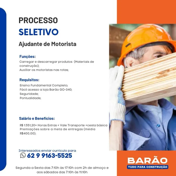PROCESSO
SELETIVO

Ajudante de Motorista

Fungées:
Carregar e descarregar produtos (Materiais de

construgdao);
Auxiliar os motoristas nas rotas;

Requisitos:

Ensino Fundamental Completo;
Facil acesso a loja Bardo GO-040;
Seguridade;

Pontualidade;

Salario e Beneficios:

R$ 1.551,20+ Horas Extras + Vale Transporte +cesta basica
PremiagGes sobre a meta de entregas (média
R$400,00);

Interessados enviar curriculo para:

© 62 9 9163-5525

Segunda a Sexta das 7:10h as 17:10h com 2h de almogo e TUDO PARA CONSTRUCAO
dos sdbados das 7:10h ds 14:10h PROCESSO
SELETIVO

Ajudante de Motorista

Fungées:
Carregar e descarregar produtos (Materiais de

constru¢do);
Auxiliar os motoristas nas rotas;

Requisitos:

Ensino Fundamental Completo;
Facil acesso a loja Bardo GO-040;
Seguridade;

Pontualidade;

Salario e Beneficios:

R$ 1.551,20+ Horas Extras + Vale Transporte +cesta basica
Premiag6es sobre a meta de entregas (média
R$400,00);

Interessados enviar curriculo para:

© 62 9 9163-5525

BARAO
...