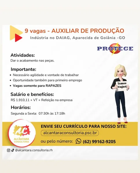 9 vagas - AUXILIAR DE PRODUCAO

[> Industria no DAIAG, Aparecida de Goiadnia -GO

PR@PECE

Atividades:

Dar o acabamento nas pegas.

   
   
  
   
     
   

Importante:
e Necessario agilidade e vontade de trabalhar
e Oportunidade também para primeiro emprego
e Vagas somente para RAPAZES

Salario e beneficios:
RS 1.910,11 + VT + Refeico na empresa

Horarios:
Segunda a Sexta: 07:30h as 17:18h

ALCANTARA
CONSULTORIA

dt @alcantara.consultoria.rh 9 vagas - AUXILIAR DE PRODUCAO
[> Industria no DAIAG, Aparecida de Goiadnia -GO

ie »
P ROU GE
Atividades:
Dar 0 acabamento nas pegas.
Importante: sah
e Necessario agilidade e vontade de trabalhar , <
¢ Oportunidade também para primeiro emprego
s

¢ Vagas somente para RAPAZES agai 4

~~ y

Salario e beneficios:
RS 1.910,11 + VT + Refeicdo na empresa

Horarios:
Segunda a Sexta: 07:30h as 17:18h

\

==
ENVIE SEU CURRICULO PARA NOSSO SITE:
_ (alcantaraconsultoria.psc.br )

 
  

 

 

ou pelo numero: (©) (62) 99162-9205

©) dt @alcantara.consult...