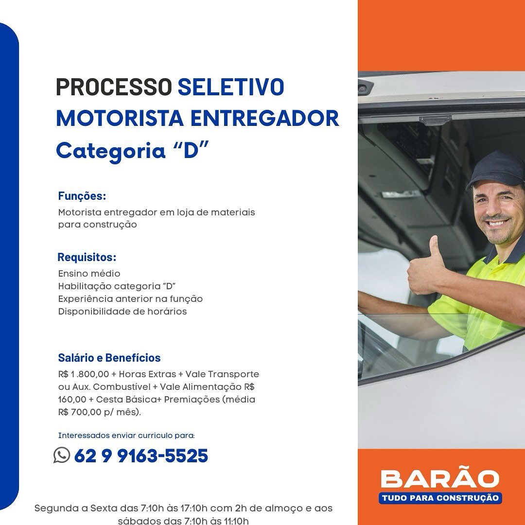 PROCESSO SELETIVO
MOTORISTA ENTREGADOR

Categoria “D”

Fungées:

Motorista entregador em loja de materiais
para construg¢do

Requisitos:

Ensino médio

Habilitagao categoria “D"
Experiéncia anterior na fun¢ado
Disponibilidade de horarios

Salario e Beneficios

R$ 1.800,00 + Horas Extras + Vale Transporte
ou Aux. Combustivel + Vale Alimentagdo R$
160,00 + Cesta Basica+ Premiagdes (média
R$ 700,00 p/ més).

 

Interessados enviar curriculo para:

© 62 9 9163-5525 :
BARAO

TUDO PARA CONSTRUCAO

 

Segunda a Sexta das 7:10h as 17:10h com 2h de almogo e aos
sabados das 7:10h as 14-40h PROCESSO SELETIVO
MOTORISTA ENTREGADOR

Categoria “D”

Fungoes:

Motorista entregador em loja de materiais
para construg¢do

Requisitos:

Ensino médio

Habilitagdo categoria ”D”
Experiéncia anterior na fun¢ao
Disponibilidade de horarios

Salario e Beneficios

R$ 1.800,00 + Horas Extras + Vale Transporte
ou Aux. Combustivel + Vale Alimentagao R$
160,00 + Cesta Basicat Premiagées (média
R$ 700,00 p/ més).

 

Interessados enviar curriculo para:

© 62 9 9163-5525 7
BARAO

Bohr Wer aii -Ce}

 

Segunda a Sexta das 7:10h as 17:10h com 2h de almogo e aos
sabados das 7:10h as 14:10h PROCESSO SELETIVO
MOTORISTA ENTREGADOR

Categoria “D”

Fungées:

Motorista entregador em loja de materiais
para construg¢do

Requisitos:

Ensino médio

Habilitagado categoria "D”
Experiéncia anterior na fung¢ao
Disponibilidade de horadrios

Salario e Beneficios

R$ 1.800,00 + Horas Extras + Vale Transporte
ou Aux. Combustivel + Vale Alimentagdo R$
160,00 + Cesta Basicat Premiagées (média
R$ 700,00 p/ més).

 

Interessados enviar curriculo para:

© 62 9 9163-5525 :
BARAO

TUDO PARA CONSTRUCAO

 

Segunda a Sexta das 7:10h ds 17:10h com 2h de almogo e aos
sd€bados das 7:10h as 14-10h PROCESSO SELETIVO y
MOTORISTA ENTREGADOR

Categoria “D”

   

Fung6ées:

Motorista entregador em loja de materiais
para constru¢do

Requisitos:

Ensino médio

Habilitagado categoria “D”
Experiéncia anterior na fung¢do
Disponibilidade de horarios

Salario e Beneficios

R$ 1.800,00 + Horas Extras + Vale Transporte
ou Aux. Combustivel + Vale Alimentagdao R$
160,00 + Cesta Basica+ Premiagées (média
R$ 700,00 p/ més).

Interessados enviar curriculo para:

© 62 9 9163-5525
BARAO

TUDO PARA CONSTRUCAO

 

Segunda a Sexta das 7:10h as 17:10h com 2h de almogo e aos
sd€bados das 7:10h as 14:40h PROCESSO SELETIVO v
MOTORISTA ENTREGADOR

Categoria “D”

Fungoées:

Motorista entregador em loja de materiais
para construgdo

Requisitos:

Ensino médio

Habilitagado categoria “D”
Experiéncia anterior na fun¢ao
Disponibilidade de horarios

Salario e Beneficios

R$ 1.800,00 + Horas Extras + Vale Transporte
ou Aux. Combustivel + Vale Alimenta¢do R$
160,00 + Cesta Basica+ Premiagées (média
R$ 700,00 p/ més).

 

Interessados enviar curriculo para:

© 62 9 9163-5525 5
BARAO

TUDO PARA CONSTRUCAO

 

Segunda a Sexta das 7:10h as 17:10h com 2h de almogo e aos
sdbados das 7:10h as 14-10h PROCESSO SELETIVO
MOTORISTA ENTREGADOR

Categoria “D”

   

Fungées:

Motorista entregador em loja de materiais
para construgdo

Requisitos:

Ensino médio

Habilitagdo categoria “D”
Experiéncia anterior na fungado
Disponibilidade de horarios

Salario e Beneficios

R$ 1.800,00 + Horas Extras + Vale Transporte
ou Aux. Combustivel + Vale Alimentagdao R$
160,00 + Cesta Basicat Premiagées (média
R$ 700,00 p/ més).

Interessados enviar curriculo para:

© 62 9 9163-5525
BARAO

Be Loe UT Wolo Tae e7 Co)

 

Segunda a Sexta das 7:10h as 17:10h com 2h de almogo e aos
sdabados das 7:10h as 14:40h PROCESSO SELETIVO
MOTORISTA ENTREGADOR

Categoria “D”

Fungoées:

Motorista entregador em loja de materiais
para construgao

Requisitos:

Ensino médio

Habilitag¢ao categoria “D”
Experiéncia anterior na fun¢ao
Disponibilidade de hordrios

Salario e Beneficios

R$ 1.800,00 + Horas Extras + Vale Transporte
ou Aux. Combustivel + Vale Alimentagao R$
160,00 + Cesta Basicat Premiagées (média
R$ 700,00 p/ més).

Interessados enviar curriculo para:

© 62 9 9163-5525

TUDO PARA CONSTRUCAO

 

Segunda a Sexta das 7:10h as 17:10h com 2h de almogo e aos
sdabados das 7-10h as 14-10h PROCESSO SELETIVO
MOTORISTA ENTREGADOR

Categoria “D”

Fung6ées:

Motorista entregador em loja de materiais
para construg¢do

Requisitos:

Ensino médio

Habilitagdo categoria “D”
Experiéncia anterior na fungdo
Disponibilidade de horarios

Salario e Beneficios

R$ 1.800,00 + Horas Extras + Vale Transporte
ou Aux. Combustivel + Vale Alimentagdo R$
160,00 + Cesta Basicat Premiagées (média
R$ 700,00 p/ més).

 

Interessados enviar curriculo para:

© 62 9 9163-5525 n
BARAO

Be TCM a ey -co)

 

Segunda a Sexta das 7:10h as 17:10h com 2h de almogo e aos
sd€bados das 7:10h as 14:10h PROCESSO SELETIVO
MOTORISTA ENTREGADOR

Categoria “D”

Fungdes:

Motorista entregador em loja de materiais
para construgdo

Requisitos:

Ensino médio

HabilitagGo categoria “Db”
Experiéncia anterior na fun¢ao.
Disponibilidade de hordrios

Salario e Beneficios

R$ 1.800,00 + Horas Extras + Vale Transporte
ou Aux. Combustivel + Vale Alimentagdo R$
160,00 + Cesta Basicat Premiagées (média
R$ 700,00 p/ més).

Interessados enviar curriculo para:

© 62 9 9163-5525

BARAO

TUDO PARA CONSTRUCAO

 

Segunda a Sexta das 7:10h ds 17:10h com 2h de almogo e aos
sG@bados das 7:10h as 14:10h PROCESSO SELETIVO
MOTORISTA ENTREGADOR

Categoria “D”

Fung6ées:

Motorista entregador em loja de materiais
para constru¢do

Requisitos:

Ensino médio

Habilitagdo categoria “D”
Experiéncia anterior na fungdo
Disponibilidade de horarios

Salario e Beneficios

R$ 1.800,00 + Horas Extras + Vale Transporte
ou Aux. Combustivel + Vale Alimentagdo R$
160,00 + Cesta Basica+ Premiagées (média
R$ 700,00 p/ més).

Interessados enviar curriculo para:

(© 62 9 9163-5525

BARAO

BC ats co)

 

Segunda a Sexta das 7:10h as 17:10h com 2h de almogo e aos
sdabados das 7:10h as 11:40h