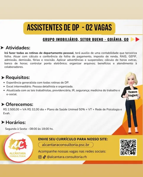 GRUPO IMOBILIARIO, SETOR BUENO - GOIANIA, GO |) > |

   
  
  
  
 
 
 
   
  
 
 
   
    

» Atividades:

Iré fazer todas as rotinas de departamento pessoal, terd auxilio de uma contabilidade que terceiriza
folha. Atuar com cdlculo e conferéncia da folha de pagamento, imposto de renda, RAIS, GEFIF,
admissdo, demissao, férias e rescisdo. Aplicar advert€ncias e suspensdes; cdlculo de horas extras,
banco de horas; controlar ponto eletrénico; organizar arquivos; beneficios e atendimento a
colaboradores.

» Requisitos:
e Experiéncia generalista com todas rotinas de DP.
e Excel intermedidrio. Pessoa detalhista e organizada.
e Atualizada com as leis trabalhistas, previdencidria, IR, seguranga; medicina do trabalho e
e-social.

» Oferecemos:

R$ 2.500,00 + VA R$ 32,00 dia + Plano de Satide Unimed 50% + VT + Rede de Psicologia e
Evah.

>» Horarios:
Segunda a Sexta - 08:00 as 18:00 hs.

ALCANTARA
CONSULTORIA ASSISTENTES DE DP - 02 VAGAS

GRUPO IMOBILIARIO, SETOR BUENO - GOIANIA, Go >
>» Ati...