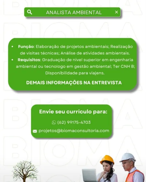 so ANALISTA AMBIENTAL x |

 

*« Fungao: Elaboracao de projetos ambientais; Realizagao
de visitas técnicas; Analise de atividades ambientais.
* Requisitos: Graduagao de nivel superior em engenharia
ambiental ou tecnologo em gestao ambiental; Ter CNH B;
Disponibilidade para viajens.

DEMAIS INFORMACOES NA ENTREVISTA

Envie seu curriculo para:

© (62) 99175-4703

§ projetos@biomaconsultoria.com Q ANALISTA AMBIENTAL x

 

*« Fungao: Elaboracao de projetos ambientais; Realizagao
de visitas tecnicas; Analise de atividades ambientais.
* Requisitos: Graduagao de nivel superior em engenharia
ambiental ou tecnologo em gestao ambiental; Ter CNH B;
Disponibilidade para viajens.

Py LS) INFORMACOES eM Bada

Envie seu curriculo para:

© (62) 99175-4703

si projetos@biomaconsultoria.com Q ANALISTA AMBIENTAL a

   

¢ Fungao: Elaboracao de projetos ambientais; Realizagao
de visitas técnicas; Analise de atividades ambientais.
* Requisitos: Graduagao de nivel superior em engenharia
ambiental ou tecn...