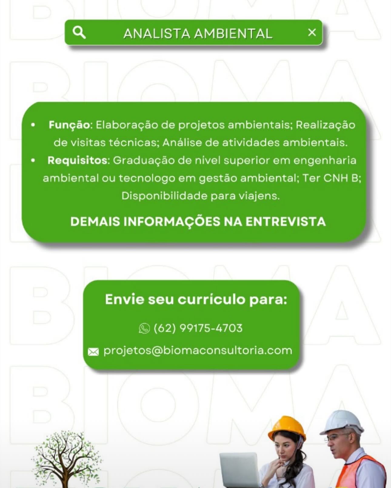 so ANALISTA AMBIENTAL x |

 

*« Fungao: Elaboracao de projetos ambientais; Realizagao
de visitas técnicas; Analise de atividades ambientais.
* Requisitos: Graduagao de nivel superior em engenharia
ambiental ou tecnologo em gestao ambiental; Ter CNH B;
Disponibilidade para viajens.

DEMAIS INFORMACOES NA ENTREVISTA

Envie seu curriculo para:

© (62) 99175-4703

§ projetos@biomaconsultoria.com Q ANALISTA AMBIENTAL x

 

*« Fungao: Elaboracao de projetos ambientais; Realizagao
de visitas tecnicas; Analise de atividades ambientais.
* Requisitos: Graduagao de nivel superior em engenharia
ambiental ou tecnologo em gestao ambiental; Ter CNH B;
Disponibilidade para viajens.

Py LS) INFORMACOES eM Bada

Envie seu curriculo para:

© (62) 99175-4703

si projetos@biomaconsultoria.com Q ANALISTA AMBIENTAL a

   

¢ Fungao: Elaboracao de projetos ambientais; Realizagao
de visitas técnicas; Analise de atividades ambientais.
* Requisitos: Graduagao de nivel superior em engenharia
ambiental ou tecnologo em gestao ambiental; Ter CNH B;
Disponibilidade para viajens.

DEMAIS INFORMAGOES NA ENTREVISTA

Envie seu curriculo para:

© (62) 99175-4703

§ projetos@biomaconsultoria.com Q ANALISTA AMBIENTAL oa

   

¢« Fungao: Elaboracao de projetos ambientais; Realizagao
de visitas técnicas; Analise de atividades ambientais.
* Requisitos: Graduagao de nivel superior em engenharia
ambiental ou tecnologo em gestao ambiental; Ter CNH B;
Disponibilidade para viajens.

DEMAIS INFORMAGOES NA ENTREVISTA

Envie seu curriculo para:

© (62) 99175-4703

§ projetos@biomaconsultoria.com Q ANALISTA AMBIENTAL a

   

¢ Fungao: Elaboragao de projetos ambientais; Realizacao
de visitas técnicas; Analise de atividades ambientais.
* Requisitos: Graduacgao de nivel superior em engenharia
ambiental ou tecnologo em gestao ambiental; Ter CNH B;
Disponibilidade para viajens.

DEMAIS INFORMAGOES NA ENTREVISTA

Envie seu curriculo para:

NY LAA Ve)

§& projetos@biomaconsultoria.com Q ANALISTA AMBIENTAL oa

¢« Fungao: Elaboracao de projetos ambientais; Realizagao
de visitas técnicas; Analise de atividades ambientais.
* Requisitos: Graduagao de nivel superior em engenharia
ambiental ou tecnologo em gestao ambiental; Ter CNH B;
Disponibilidade para viajens.

DEMAIS INFORMAGOES NA ENTREVISTA

Envie seu curriculo para:

© (62) 99175-4703

§& projetos@biomaconsultoria.com ANALISTA AMBIENTAL

e Fungao: Elaboracao de projetos ambientais; Realizagao
de visitas técnicas; Analise de atividades ambientais.
* Requisitos: Graduagao de nivel superior em engenharia
ambiental ou tecnologo em gestao ambiental; Ter CNH B;

Disponibilidade para viajens.

PANES) INFORMACOES NA ENTREVISTA

Envie seu curriculo para:

(62) 99175-4703

mm projetos@biomaconsultoria.com Q ANALISTA AMBIENTAL x

    
 

e Fungao: Elaboracao de projetos ambientais; Realizagao
de visitas técnicas; Analise de atividades ambientais.
¢ Requisitos: Graduagao de nivel superior em engenharia
ambiental ou tecnologo em gestao ambiental; Ter CNH B;
Disponibilidade para viajens.

DEMAIS INFORMAGOES NA ENTREVISTA

Envie seu curriculo para:

© (62) 99175-4703

projetos@biomaconsultoria.com AMBIENTA

* Fungao: Elabora

Disponibilidade para viajens

DEMAIS INFORMACOES NA ENTREVISTA

Envie seu curriculo para:

(62) 99175-4703

mm proje bio relarsiel na A AMBIENTAL

e Fungao: Elaboracao de projetos ambientais; Realizagao
de visitas técnicas; Analise de atividades ambientais.
¢ Requisitos: Graduagao de nivel superior em engenharia
ambiental ou tecnologo em gestao ambiental; Ter CNH B;

Disponibilidade para viajens.

DEMAIS INFORMAGOES NA ENTREVISTA

Envie seu curriculo para:

(62) 99175-4703

@ projetos@biomaconsultoria.com