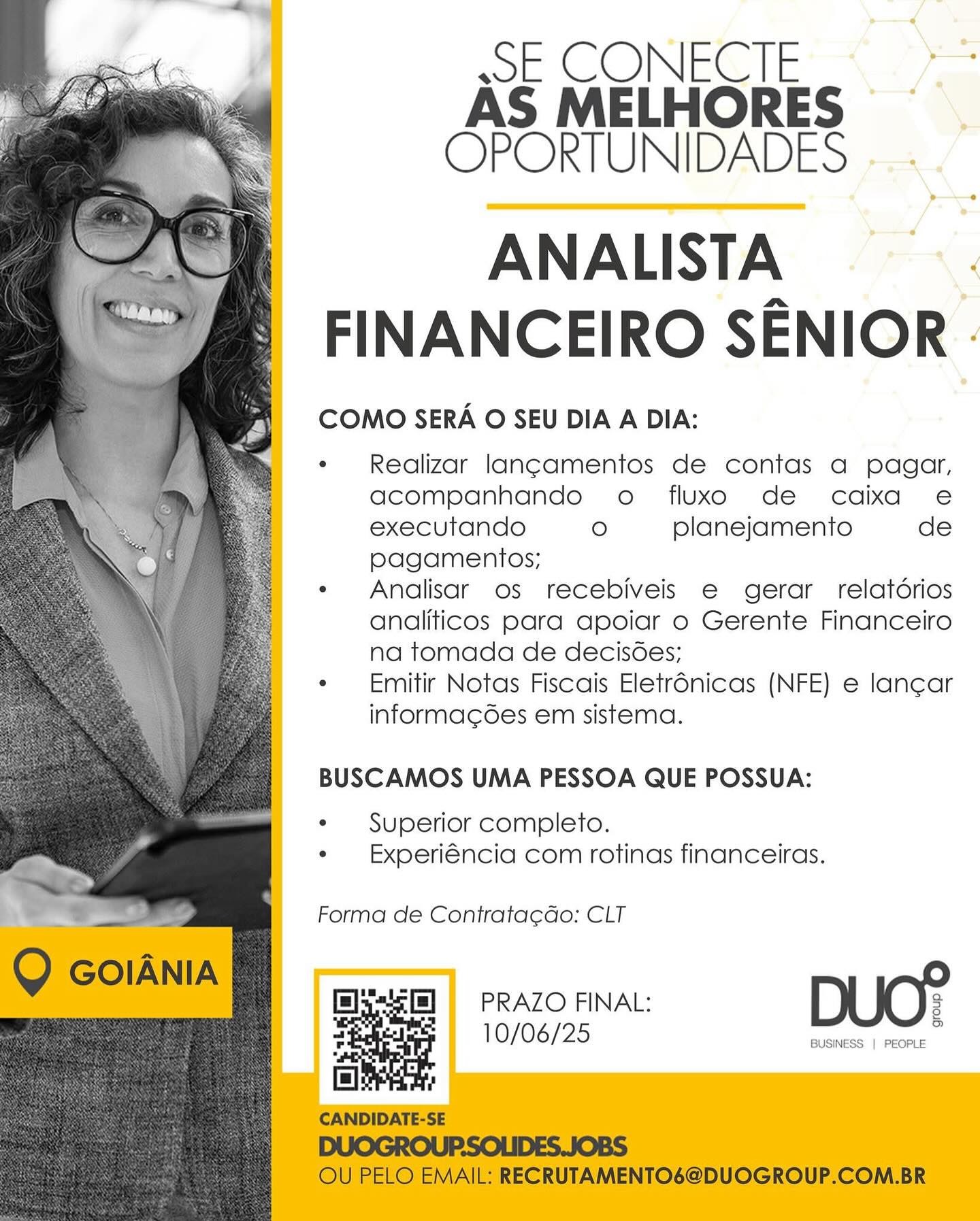 ssE CONECTE
AS MELHORES
OPORTUNIDADES

ANALISTA |
FINANCEIRO SENIOR -

COMO SERA O SEU DIA A DIA:

Realizar lan¢amentos de contas a pagar,
acompanhando o fluxo de caixa e
executando ° planejamento de
pagamentos;

Analisar os recebiveis e gerar relatdrios
analiticos para apoiar o Gerente Financeiro
na tomada de decisoes;

Emitir Notas Fiscais Eletr6nicas (NFE) e lan¢ar
informagdes em sistema.

BUSCAMOS UMA PESSOA QUE POSSUA:

Superior completo.
Experiéncia com rotinas financeiras.

Forma de Contrata¢Go: CLT

pRAZO FINAL: DUO?

] 0/06/25 BUSINESS | PEOPLE ssE CONECTE
AS MELHORES
OPORTUNIDADES

ANALISTA |
FINANCEIRO SENIOR -

COMO SERA O SEU DIA A DIA:

Realizar lang¢amentos de contas a pagar,
acompanhando o fluxo de caixa e
executando ° planejamento de
pagamentos;

Analisar os recebiveis e gerar relatdrios
analiticos para apoiar o Gerente Financeiro
na tomada de decisoes;

Emitir Notas Fiscais Eletr6nicas (NFE) e lancar
informacdes em sistema.

BUSCAMOS UMA PESSOA QUE POSSUA:

Superior completo.
Experiéncia com rotinas financeiras.

Forma de Contrata¢cao: CLT

Q GOoIANIA DUC?
l5[=] =PRAZO FINAL: 3

_ ] 0/06/25 BUSINESS | PEOPLE
| !

CANDIDATE-SE

DUOGROUP.SOLIDES.JOBS

OU PELO EMAIL: RECRUTAMENTO6@DUOGROUP.COM.BR ssE CONECTE
AS MELHORES
OPORTUNIDADES

ANALISTA ;
FINANCEIRO SENIOR -

COMO SERA O SEU DIA A DIA:

Realizar lan¢amentos de contas a pagar,
acompanhando o fluxo de caixa e
executando ° planejamento de
pagamentos;

Analisar os recebiveis e gerar relatdrios
analiticos para apoiar o Gerente Financeiro
na tomada de decisdes;

Emitir Notas Fiscais Eletrénicas (NFE) e lan¢ar
informagées em sistema.

BUSCAMOS UMA PESSOA QUE POSSUA:

Superior completo.
Experiéncia com rotinas financeiras.

Forma de Contrata¢cdao: CLT

PRAZO FINAL: DUO?

10/06/25 BUSINESS | PEOPLE FE CONECTE
AS MELHORES
OPORTUNIDADES

ANALISTA :
FINANCEIRO SENIOR -

COMO SERA O SEU DIA A DIA:

Realizar lang¢amentos de contas a pagar,
acompanhando o fluxo de caixa e
executando ° planejamento de
pagamentos;

Analisar os recebiveis e gerar relatdrios
analiticos para apoiar o Gerente Financeiro
na tomada de decisoes;

Emitir Notas Fiscais Eletr6nicas (NFE) e lancar
informacdes em sistema.

BUSCAMOS UMA PESSOA QUE POSSUA:

Superior completo.
Experiéncia com rotinas financeiras.

Forma de Contratacdo: CLT

Q GOIANIA DUC?
ls] =PRAZO FINAL: 2

— ] 0/06/25 BUSINESS | PEOPLE
fl !

CANDIDATE-SE

DUOGROUP.SOLIDES.JOBS

OU PELO EMAIL: RECRUTAMENTO6@DUOGROUP.COM.BR wE CONECTE
AS MELHORES
OPORTUNIDADES

ANALISTA 3
FINANCEIRO SENIOR -

COMO SERA O SEU DIA A DIA:

Realizar lan¢amentos de contas a pagar,
acompanhando o fluxo de caixa e
executando ° planejamento de
pagamentos;

Analisar os recebiveis e gerar relatdrios
analiticos para apoiar o Gerente Financeiro
na tomada de decisoes;

Emitir Notas Fiscais Eletrénicas (NFE) e lancar
informacdes em sistema.

BUSCAMOS UMA PESSOA QUE POSSUA:

Superior completo.
Experiéncia com rotinas financeiras.

Forma de Contrata¢cdo: CLT

PRAZO FINAL: DUC?

] 0/06/25 BUSINESS | PEOPLE sE CONECTE
AS MELHORES
OPORTUNIDADES

ANALISTA 7
FINANCEIRO SENIOR -

COMO SERA O SEU DIA A DIA:

Realizar lang¢amentos de contas a pagar,
acompanhando o fluxo de cadaixa e
executando ° planejamento de
pagamentos;

Analisar os recebiveis e gerar relatdrios
analiticos para apoiar o Gerente Financeiro
na tomada de decisdes;

Emitir Notas Fiscais Eletr6nicas (NFE) e lan¢ar
informacdes em sistema.

BUSCAMOS UMA PESSOA QUE POSSUA:

Superior completo.
Experiéncia com rotinas financeiras.

Forma de Contratacdo: CLT

Q GOoIANIA DUC?
Els] =PRAZO FINAL: 2

= ] 0/06/25 BUSINESS | PEOPLE
f= !

CANDIDATE-SE

DUOGROUP.SOLIDES.JOBS

OU PELO EMAIL: RECRUTAMENTO6@DUOGROUP.COM.BR SECONECIE ©
AS MELHORES ~
OPORTUNIDADES »

ANALISTA
FINANCEIRO SENIOR -

COMO SERA O SEU DIA A DIA:

Realizar lang¢amentos de contas a pagor,
acompanhando o fluxo de caixa e
executando ° planejamento de
pagamentos;

Analisar os recebiveis e gerar relatdrios
analiticos para apoiar o Gerente Financeiro
na tomada de decisdes;

Emitir Notas Fiscais Eletr6nicas (NFE) e lan¢ar
informagées em sistema.

BUSCAMOS UMA PESSOA QUE POSSUA:

Superior completo.
Experiéncia com rotinas financeiras.

Forma de Contrata¢dao: CLT

PRAZO FINAL: DUO?

10/06/25 BUSINESS | PEOPLE FE CONECTE
AS MELHORES
OPORTUNIDADES

ANALISTA
FINANCEIRO SENIOR -

COMO SERA O SEU DIA A DIA:

Realizar lang¢amentos de contas a pagar,
acompanhando o fluxo de caixa e
executando O planejamento de
pagamentos;

Analisar os recebiveis e gerar relatdrios
analiticos para apoiar o Gerente Financeiro
na tomada de decisdes;

Emitir Notas Fiscais Eletr6nicas (NFE) e lan¢car
informacdes em sistema.

BUSCAMOS UMA PESSOA QUE POSSUA:

Superior completo.
Experiéncia com rotinas financeiras.

Forma de Contratacdo: CLT

ee

Q GOIANIA & DUO?
— Pee] = PRAZO FINAL: 2

Fete 10/06/25
fl !

CANDIDATE-SE

DUOGROUP.SOLIDES.JOBS

OU PELO EMAIL: RECRUTAMENTO6@DUOGROUP.COM.BR SE CONECTE =< =
AS MELHORES
OPORTUNIDADES -.

yp

ANALISTA ©.
FINANCEIRO SENIOR -

COMO SERA O SEU DIA A DIA:

Realizar lan¢amentos de contas a pagar,
acompanhando o fluxo de caixa e
executando ° planejamento de
pagamentos;

Analisar os recebiveis e gerar relatdrios
analiticos para apoiar o Gerente Financeiro
na tomada de decisdes;

Emitir Notas Fiscais Eletr6nicas (NFE) e lan¢ar
informagses em sistema.

BUSCAMOS UMA PESSOA QUE POSSUA:

Superior completo.
Experiéncia com rotinas financeiras.

Forma de Contrata¢ao: CLT

PRAZO FINAL: DUO?

] 0/06/25 BUSINESS | PEOPLE FE CONECTE
AS MELHORES
OPORTUNIDADES

ANALISTA
FINANCEIRO SENIOR

COMO SERA O SEU DIA A DIA:

Realizar lang¢amentos de contas a pagar,
acompanhando o fluxo de caixa e
executando O planejamento de
pagamentos;

Analisar os recebiveis e gerar relatdrios
analiticos para apoiar o Gerente Financeiro
na tomada de decisdes;

Emitir Notas Fiscais Eletr6nicas (NFE) e lancar
informacdédes em sistema.

BUSCAMOS UMA PESSOA QUE POSSUA:
Superior completo.
Experiéncia com rotinas financeiras.

Forma de Contrata¢cdo: CLT

Q coIANIA
ee ee PRAZO FINAL: 3
t

3 10/06/25
le
CANDIDATE-SE

DUOGROUP.SOLIDES.JOBS
OU PELO EMAIL: RECRUTAMENTO6@DUOGROUP.COM.BR