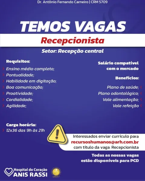 Dr. Anténio Fernando Carneiro | CRM 5709

TEMOS VAGAS

Setor: Recep¢cao central

Requisitos: Salario compativel

Ensino médio completo; com o mercado
Pontualidade;

_ ee Beneficios:
Habilidade em digita¢dao;
Boa comunica¢ao; Plano de saude;
Proatividade, Plano odontoldgico;
Cordialidade; Vale alimentagdao;
Agilidade; Vale refei¢ao

Carga horaria:
12x36 das 9h as 21h

 
  
     

  

Interessados enviar curriculo para

recursoshumanos@arh.com.br
com titulo da vaga: Recepcionista

Melee EM ttt aE Tit Ly
estado disponiveis para PCD

HospitaldoCoracao  @
VANIS RASSI 6 Dr. Ant6énio Fernando Carneiro | CRM 5709

TEMOS VAGAS

Setor: Recep¢cado central

se lahat Salario compativel
Ensino médio completo; Cr ica tl)
Pontualidade;

» SS Beneficios:
Habilidade em digita¢ao;
Boa comunicagao; Plano de satide;
Proatividade; Plano odontoldgico;
Cordialidade; Vale alimentagao;
Agilidade; Vale refei¢do

Carga horaria:
12x36 das 9h as 21h

 
  
     

  

Interessados enviar curriculo para

recursoshu...