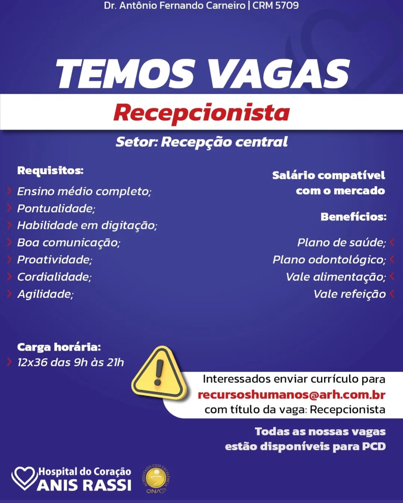 Dr. Anténio Fernando Carneiro | CRM 5709

TEMOS VAGAS

Setor: Recep¢cao central

Requisitos: Salario compativel

Ensino médio completo; com o mercado
Pontualidade;

_ ee Beneficios:
Habilidade em digita¢dao;
Boa comunica¢ao; Plano de saude;
Proatividade, Plano odontoldgico;
Cordialidade; Vale alimentagdao;
Agilidade; Vale refei¢ao

Carga horaria:
12x36 das 9h as 21h

 
  
     

  

Interessados enviar curriculo para

recursoshumanos@arh.com.br
com titulo da vaga: Recepcionista

Melee EM ttt aE Tit Ly
estado disponiveis para PCD

HospitaldoCoracao  @
VANIS RASSI 6 Dr. Ant6énio Fernando Carneiro | CRM 5709

TEMOS VAGAS

Setor: Recep¢cado central

se lahat Salario compativel
Ensino médio completo; Cr ica tl)
Pontualidade;

» SS Beneficios:
Habilidade em digita¢ao;
Boa comunicagao; Plano de satide;
Proatividade; Plano odontoldgico;
Cordialidade; Vale alimentagao;
Agilidade; Vale refei¢do

Carga horaria:
12x36 das 9h as 21h

 
  
     

  

Interessados enviar curriculo para

recursoshumanos@arh.com.br
com titulo da vaga: Recepcionista

BCE CP tT ae fT
estado disponiveis para PCD

Hospital do Coracao
VANIS RASSI . Dr. Anténio Fernando Carneiro | CRM 5709

TEMOS VAGAS

Setor: Recep¢ao central

a hae Salario compativel

Ensino médio completo; com o mercado
Pontualidade;

_ a Beneficios:
Habilidade em digita¢dao;
| =felomao) asl laiiaelaoloy Plano de saude;
Proatividade; Plano odontoldgico;
Cordialidade; Vale alimentagao;
Agilidade; Vel (=Mr-)c=}[ae[e)

Carga horaria:
12x36 das 9h as 21h

 
  
     

  

Interessados enviar curriculo para

recursoshumanos@arh.com.br
com titulo da vaga: Recepcionista

Bl EEE t tee tity
CSTR IPS Clee Le Bel)

Coed Tie] MoCo el e-(¢-(e
PATE RASSI ) Dr. Anténio Fernando Carneiro | CRM 5709

TEMOS VAGAS

Setor: Recep¢cao central

sa lhe Salario compativel
Ensino médio completo; com o mercado
fo) g}4[e]i[e[ele|= y

» —_— Beneficios:
Habilidade em digita¢ao;
Boa comunicagao; Plano de saude;
Proatividade; Plano odontolégico;
Cordialidade; Vale alimentagao;
Agilidade; Vale refei¢do

Carga horaria:
12x36 das 9h as 21h

 
  
     

  

Interessados enviar curriculo para

recursoshumanos@arh.com.br
com titulo da vaga: Recepcionista

BCE E EP tT Tay FLY
CeCe Cee Te Be 2)

Hospital do Coracao
OTE ay) 6 Dr. Anténio Fernando Carneiro | CRM 5709

TEMOS VAGAS

Setor: Recep¢ao central

Requisitos: Salario compativel

Ensino médio completo; com o mercado
Pontualidade;

- Se Beneficios:
Habilidade em digita¢do;
l= Tolomaolaslelaiiaelaeloy Plano de satide;
Proatividade; Plano odontoldgico;
Cordialidade; Vale alimentagao;
Agilidade; Vale refei¢ao

Carga horaria:
12x36 das 9h as 21h

 
  
     

  

Interessados enviar curriculo para

recursoshumanos@arh.com.br
com titulo da vaga: Recepcionista

Ble Ett Pett Ly
CEST Cee Lee ee)

Coy ieee Gee Le:
PATE RASSI ) Dr. Anténio Fernando Carneiro | CRM 5709

TEMOS VAGAS

Setor: Recepcao central

sa lahat Salario compativel
Ensino médio completo; com o mercado
Pontualidade; P

me —_— = Beneficios:
Habilidade em digita¢dao;
Boa comunicagao; Plano de saude;
Proatividade; Plano odontolégico;
Cordialidade; Vale alimentagao;
Agilidade; Vale refei¢do

Carga horaria:
12x36 das 9h as 21h

 
  
     

  

Interessados enviar curriculo para

recursoshumanos@arh.com.br
com titulo da vaga: Recepcionista

aCe Ee tT aE FT
estado disponiveis para PCD

Hospital do Coracao
VANIS a) @ Dr. Anténio Fernando Carneiro | CRM 5709

TEMOS VAGAS

Setor: Recep¢ao central

Requisitos: PLP TeC Ryu Lah ccl |

Ensino médio completo; com o mercado
Pontualidade;

_ oe Beneficios:
Habilidade em digita¢do,
Boa comunicagao; Plano de saude;
Proatividade; Plano odontologico;
Cordialidade; Vale alimentagao;
Agilidade; Vale refeig¢ao

Carga horaria:
12x36 das 9h as 2)h

 
  
     

  

Interessados enviar curriculo para

recursoshumanos@arh.com.br
com titulo da vaga: Recepcionista

BT Feet tt Peet
estado disponiveis para PCD

wy) LT ole eso Sec
WANIS RASSI 7 Dr. Ant6énio Fernando Carneiro | CRM 5709

TEMOS VAGAS

RY leg (tal) Tale (Rael d gl |

se lhe Salario compativel
Ensino médio completo; Ca crt)
aisles! 21: a ee ee
Habilidade em digita¢ao;

Boa comunicagao; Plano de satide;
Proatividade; Plano odontoldgico;
Cordialidade; Vale alimenta¢dao;
Agilidade; Vale refei¢do

Carga horaria:
12x36 das 9h as 21h

 
  
     

  

Interessados enviar curriculo para

recursoshumanos@arh.com.br
com titulo da vaga: Recepcionista

CEE EP tT TREY Ty
estado disponiveis para PCD

Hospital do Coracao
OTE oy) Dr. Ant6nio Fernando Carneiro | CRM 5709

TEMOS VAGAS

Setor: Recep¢cado central

diet PIETER lil retail

Ensino médio completo, com o mercado

Pontualidade;

Habilidade em digita¢do, nin
folemeeysslelenaelaelen Plano de saude;
Proatividade, Plano odontologico;
Cordialidade; Vale alimentac¢dao;
Agilidade; Vale refeicdo

Carga horaria:
12x36 das 9h as 2]h

  
 
     

  

Interessados enviar curriculo para

recursoshumanos@arh.com.br
com titulo da vaga: Recepcionista

Bele F Peet Petit hy
Crate i Py elelithCtee lle 8a 2)

yy HospitaldoCoracgao
WA Dr. Ant6énio Fernando Carneiro | CRM 5709

pps lek LK

RY ol ee italy lols (Na Tels gel |

Requisitos: TPT sir
Ensino médio completo; CS etl)
elisa (0 a Beneficios:
Habilidade em digitagdao;

Boa comunicagao; Plano de satide;
Proatividade; Plano odontoldgico;
Cordialidade; Vale alimentac¢dao;
Agilidade; Vale refei¢do

Core Pi ela B
12x36 das 9h as 21h

 
  
     

  

Interessados enviar curriculo para

recursoshumanos@arh.com.br
com titulo da vaga: Recepcionista

Bee Ce RTT
CC ee le Bob)

LOr eee t
VANIS RASSI
