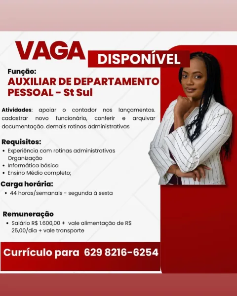 VAGA

DISPONIVEL
FungGo:

AUXILIAR DE DEPARTAMENTO
PESSOAL - St Sul

Atividades: apoiar o contador nos langamentos.
cadastrar novo funciondrio, conferir e arquivar uf |
documentagao. demais rotinas administrativas

Requisitos:

e Experiéncia com rotinas administrativas
Organizagdo

e Informatica basica

e Ensino Médio completo;

Carga horaria:
¢ 44 horas/semanais - segunda 4 sexta

Remuneragdo

e Saldrio R$ 1.600,00 + vale alimenta¢do de R$
25,00/dia + vale transporte

Curriculo para 629 8216-6254 VAGA

DISPONIVEL
Fungao:

AUXILIAR DE DEPARTAMENTO
PESSOAL - St Sul

Atividades: apoiar o contador nos langamentos.
cadastrar novo funciondrio, conferir e arquivar
documentagao. demais rotinas administrativas

Requisitos: 4 l, 7

e Experiéncia com rotinas administrativas N
Organizagado X

* Informatica basica

e Ensino Médio completo;

Carga horaria:
* 44 horas/semanais - segunda a sexta

Remuneragado

¢ Saldrio R$ 1.600,00 + vale alimenta¢gdo de R$
25,00/dia + vale transporte

Curriculo p...