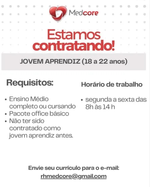 © Medcore

Estamos
contratando!

JOVEM APRENDIZ (18 a 22 anos)

Requisitos: Horario de trabalho

¢ Ensino Médio * segunda a sexta das
completo oucursando S8hasl14h

e Pacote office basico

e Nao ter sido
contratado como
jovem aprendiz antes.

Envie seu curriculo para o e-mail:
rhmedcore@gmail.com Oo Medcore

Estamos
contratando!

JOVEM APRENDIZ (18 a 22 anos)

Requisitos: Horario de trabalho

« Ensino Médio * segunda a sexta das
completo oucursando S8hasl14h

« Pacote office basico

e Nao ter sido
contratado como
jovem aprendiz antes.

Envie seu curriculo para o e-mail:
rhmedcore@gmail.com © Medcore

Estamos
contratando!

JOVEM APRENDIZ (18 a 22 anos)

Requisitos: Horario de trabalho

e Ensino Médio ° segunda a sexta das
completo oucursando 8has14h

« Pacote office basico

e Nao ter sido
contratado como
jovem aprendiz antes.

Envie seu curriculo para o e-mail:
rhmedcore@gmail.ccom ©O Medcore

Estamos
contratando!

JOVEM APRENDIZ (18 a 22 anos)

Requisitos: Horario de trabalho

+ Ens...
