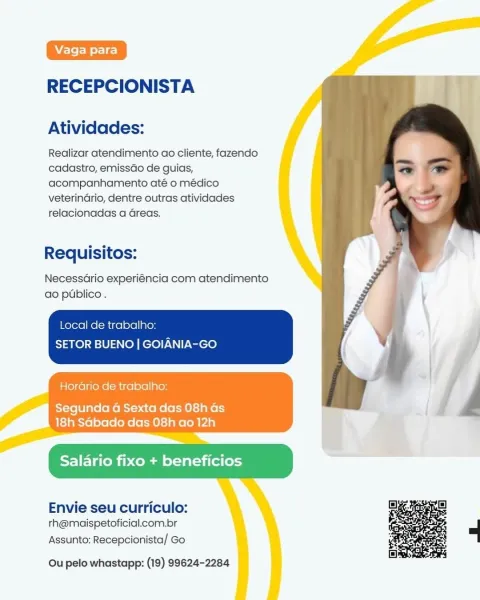 RECEPCIONISTA

Atividades:

Realizar atendimento ao cliente, fazendo
cadastro, emissdo de guias,
acompanhamento até o médico
veterindrio, dentre outras atividades
relacionadas a Greas.

Requisitos:

NecessGrio experiéncia com atendimento
ao publico.

Local de trabalho:

SETOR BUENO | GOIANIA-GO

 

Horario de trabalho:

    

Segunda 4 Sexta das 08h Gs
18h Sabado das 08h ao 12h

 

 

Salario fixo + beneficios

Envie seu curriculo:
rh@maispetoficial.com.br

Assunto: Recepcionista/ Go

 

Ou pelo whastapp: (19) 99624-2284 RECEPCIONISTA

Atividades:

Realizar atendimento ao cliente, fazendo
cadastro, emissdo de guias,
acompanhamento até o médico
veterindrio, dentre outras atividades
relacionadas a Greas.

Requisitos:

NecessGrio experiéncia com atendimento
ao publico.

Local de trabalho:
SETOR BUENO | GOIANIA-GO

Horario de trabalho:

 

Segunda 4 Sexta das 08h as
18h Sabado das 08h ao 12h

Salario fixo + beneficios

 

Envie seu curriculo:
th@maispetoficial.com.br

Assunto: Recepcion...