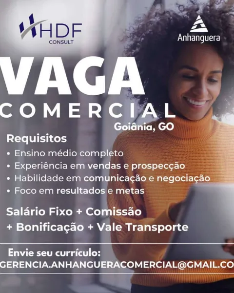 ys
7
Za

Anhanguera

 

 

VAGA

COMERCIAL

oidnia, GO
Requisitos

e Ensino médio completo

* Experiéncia em vendas e prospec¢ao

¢ Habilidade em comunicagao e negociagao
« Foco em resultados e metas

  

;

Salario Fixo + Comissao
+ Bonificacgao + Vale Transporte

 

Envie seu curriculo:
GERENCIA.ANHANGUERACOMERCIAL@GMAIL.CO ss Sage teal

‘ ‘
MAH D Fs 4 eH

CONSULT

VAGA

COMERCIAL 4

af a _

 

 

Requisitos

e Ensino médio completo

e Experiéncia em vendas e prospeccao
e Habilidade em comunicag¢ao e negocia¢a 2
e Foco em resultados e metas

    
 

Salario Fixo + Comissao
+ Bonificagao + Vale Transporte

 

Envie seu curriculo:
GERENCIA.ANHANGUERACOMERCIAL@GMAIL.CO ys
-
Zan

Anhanguera

 

 

bi

Goidnia, GO
Requisitos

e Ensino médio completo

* Experiéncia em vendas e prospec¢ao

¢ Habilidade em comunicagao e negociagao
e Foco em resultados e metas

 

Salario Fixo + Comissao
+ Bonificacao + Vale Transporte

 

Envie seu curriculo:
GERENCIA.ANHANGUERACOMERCIAL@GMAIL.CO fh Gag t...