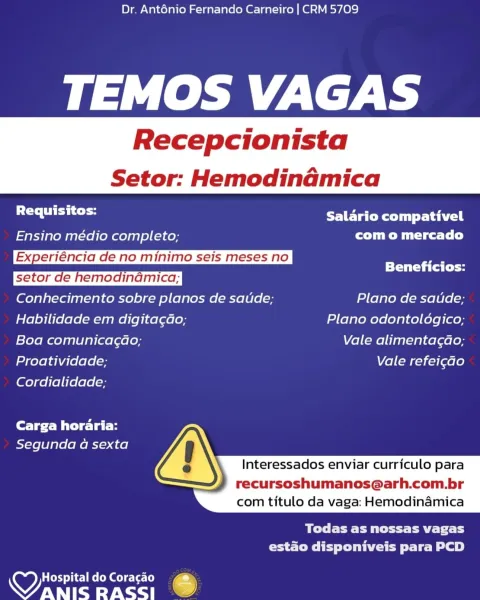Dr. Anténio Fernando Carneiro | CRM 5709

leh ZS

Recepcionista

 

Setor: Hemodinamica

 

Br Salario compativel
Ensino médio completo; com o mercado
Experiéncia de no minimo seis meses no |

Beneficios:
Conhecimento sobre planos de saude; Plano de saude;
Habilidade em digita¢dao; Plano odontoldgico;
Boa comunicagao; Vale alimentagao;
Proatividade; Vale refei¢ao

Cordialidade;

Carga horaria:
Segunda a sexta

 
  
     

  

Interessados enviar curriculo para

recursoshumanos@arh.com.br
com titulo da vaga: Hemodinamica

BT Te PM tet tt aE Tat bs
Creo I ey lee te Le)

HospitaldoCoragao  @
aes RASSI .) Dr. Anténio Fernando Carneiro | CRM 5709

TEMOS VAGAS

Recepcionista

Setor: Hemodinamica

 

 

Requisitos: PaO Rett tai
Ensino médio completo; com o mercado
Experiéncia de no minimo seis meses no 7
TT al fy
Conhecimento sobre planos de saude; Plano de saude;
Habilidade em digita¢ao; Plano odontoldgico;
Boa comunicagao; Vale alimentagdao;
Proatividade; Vale refei¢ao

Cordialidade;

Ca...