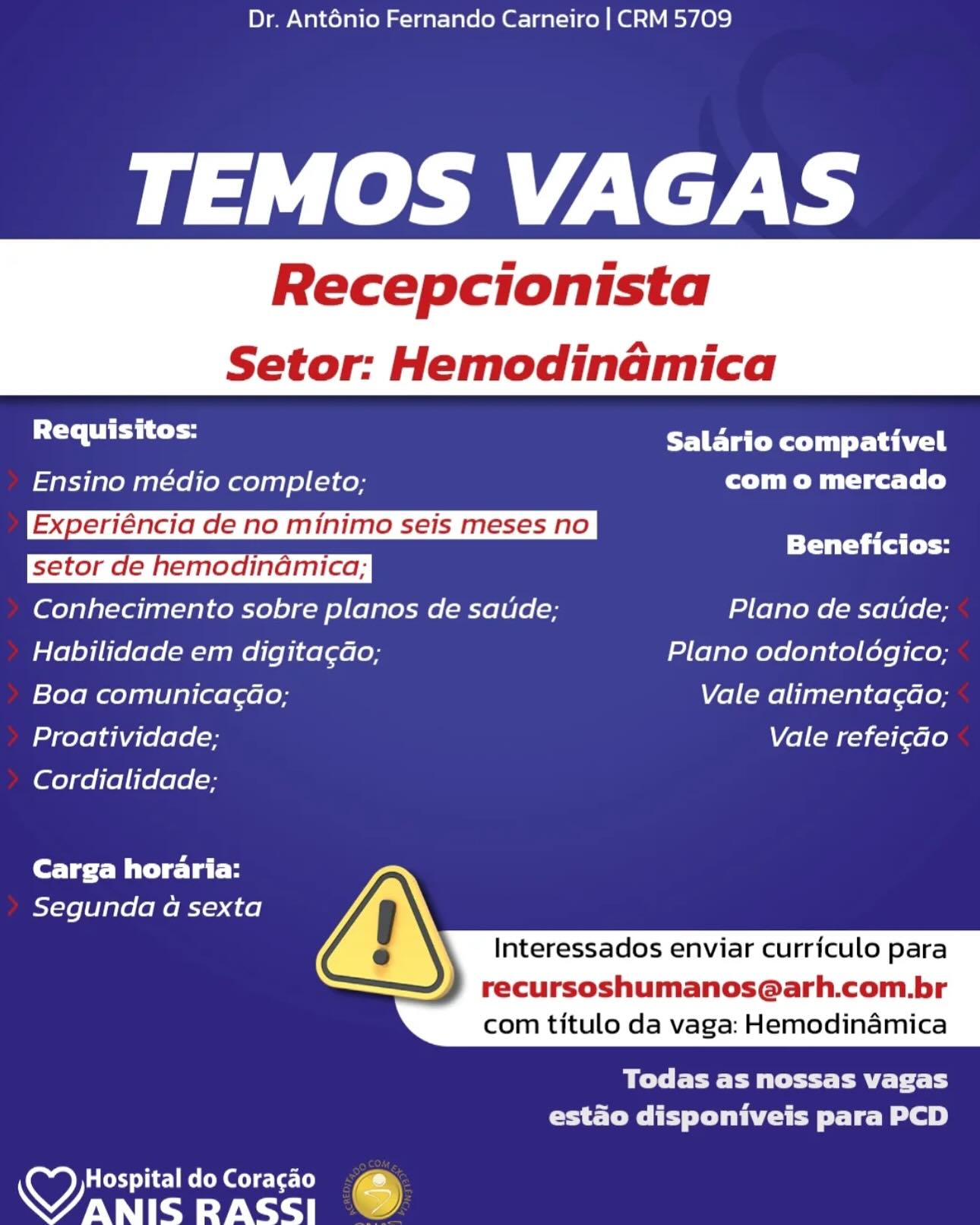 Dr. Anténio Fernando Carneiro | CRM 5709

leh ZS

Recepcionista

 

Setor: Hemodinamica

 

Br Salario compativel
Ensino médio completo; com o mercado
Experiéncia de no minimo seis meses no |

Beneficios:
Conhecimento sobre planos de saude; Plano de saude;
Habilidade em digita¢dao; Plano odontoldgico;
Boa comunicagao; Vale alimentagao;
Proatividade; Vale refei¢ao

Cordialidade;

Carga horaria:
Segunda a sexta

 
  
     

  

Interessados enviar curriculo para

recursoshumanos@arh.com.br
com titulo da vaga: Hemodinamica

BT Te PM tet tt aE Tat bs
Creo I ey lee te Le)

HospitaldoCoragao  @
aes RASSI .) Dr. Anténio Fernando Carneiro | CRM 5709

TEMOS VAGAS

Recepcionista

Setor: Hemodinamica

 

 

Requisitos: PaO Rett tai
Ensino médio completo; com o mercado
Experiéncia de no minimo seis meses no 7
TT al fy
Conhecimento sobre planos de saude; Plano de saude;
Habilidade em digita¢ao; Plano odontoldgico;
Boa comunicagao; Vale alimentagdao;
Proatividade; Vale refei¢ao

Cordialidade;

Carga horaria:
Segunda a sexta

 
  
     

  

Interessados enviar curriculo para

recursoshumanos@arh.com.br
com titulo da vaga: Hemodinamica

Bee Pe aE Tf
CSET ie le ey

 

wy) Hospital do Coracao
WANIS RASSI Dr. Anténio Fernando Carneiro | CRM 5709

TEMOS VAGAS

Recepcionista

 

Setor: Hemodinadmica

 

Requisitos: Salario compativel
Ensino médio completo; com o mercado
Experiéncia de no minimo seis meses no a
Beneficios:
Conhecimento sobre planos de saude; Plano de satde;
Habilidade em digita¢Go; Plano odontoldgico;
Boa comunicagao; Vale alimenta¢ao;
Proatividade; Vale refei¢ao

Cordialidade;

Carga horaria:
Segunda a sexta

   
     

  

Interessados enviar curriculo para

recursoshumanos@arh.com.br
com titulo da vaga: Hemodinamica

BT EL Pett te Tat fs
CrP leew toe Le)

wy) Hospital do Cora¢gao s
Wanisrass! Dr. Ant6énio Fernando Carneiro | CRM 5709

TEMOS VAGAS

Recepcionista

Setor: Hemodinamica

 

 

sa Salario compativel
Ensino médio completo; com o mercado
Experiéncia de no minimo seis meses no _
Beneficios:
Conhecimento sobre planos de satide; Plano de saude;
Habilidade em digita¢ao; Plano odontoldgico;
Boa comunicagao; Vale alimentagdao;
Proatividade; Vale refei¢ao

Cordialidade;

Carga horaria:
Segunda a sexta

 
  
     

  

Interessados enviar curriculo para

recursoshumanos@arh.com.br
com titulo da vaga: Hemodinamica

Be PET fT
CSE lee Sle ey

 

y) Hospital do Coracao
WANIS RASSI Dr. Anténio Fernando Carneiro | CRM 5709

TEMOS VAGAS

Recepcionista

 

Setor: Hemodinamica

 

Requisitos: Salario compativel
Ensino médio completo; com o mercado
Experiéncia de no minimo seis meses no a
Beneficios:
Conhecimento sobre planos de saude; Plano de saude;
Habilidade em digitagdo; Plano odontoldgico;
Boa comunicagao; Vale alimenta¢dao;
Proatividade; Vale refei¢ao

Cordialidade;

Carga horaria:
Segunda a sexta

 
  
     

  

Interessados enviar curriculo para

recursoshumanos@arh.com.br
com titulo da vaga: Hemodinamica

Todas as nossas vagas
COST Tey Die toe BL a)

wy) Hospital do Cora¢gao s
Wanis Rass! Dr. Ant6nio Fernando Carneiro | CRM 5709

TEMOS VAGAS

Recepcionista

Setor: Hemodinamica

 

 

a PCR Lap
Ensino médio completo; com o mercado
Experiéncia de no minimo seis meses no ”

= Beneficios:
Conhecimento sobre planos de saude; Plano de satude;
Habilidade em digita¢Gao; Plano odontoldgico;
Boa comunicagao; Vale alimentagdao;
Proatividade; Vale refei¢ao

Cordialidade;

Carga horaria:
Segunda a sexta

 
  
     

  

Interessados enviar curriculo para

recursoshumanos@arh.com.br
com titulo da vaga: Hemodinamica

BO Ee eT ET tT
CSET ee le ey

 

wy Hospital do Coracao
WANIS RASSI Dr. Ant6nio Fernando Carneiro | CRM 5709

TEMOS VAGAS

Recepcionista

 

Setor: Hemodinamica

Requisitos: Salario compativel

Ensino médio completo; Ct cele)

 

Experiéncia de no minimo seis meses no ,

; Beneficios:
setor de hemodinamica;
Conhecimento sobre planos de saude; Plano de satide;
Habilidade em digita¢do; Plano odontologico;
Boa comunicagao; Vale alimenta¢dao;
Proatividade; Vale refei¢ao

Cordialidade;

Carga horaria:
Segunda a sexta

 
  
     

  

Interessados enviar curriculo para

recursoshumanos@arh.com.br
com titulo da vaga: Hemodinamica

Todas as nossas vagas
estado disponiveis para PCD

wy) ar Ce ee ced
CANTY Ct ee Dr. Anténio Fernando Carneiro | CRM 5709

TEMOS VAGAS

Recepcionista

Setor: Hemodinamica

 

 

Se alla PCR rai
Ensino médio completo; CT ete f)
Experiéncia de no minimo seis meses no

——— Beneficios:
Conhecimento sobre planos de satide; Plano de satide;
Habilidade em digita¢dao; Plano odontoldgico;
Boa comunicagao; Vale alimentagao;
Proatividade; Vale refei¢do
Cordialidade;

Core Bi ela H
Segunda a sexta

 
  
     

  

Interessados enviar curriculo para

recursoshumanos@arh.com.br
com titulo da vaga: Hemodinamica

Pe tC Eel
rae Tei Tee Le ot)

 

Hospital do Coragao
NOY ate RASSI Dr. Ant6nio Fernando Carneiro | CRM 5709

TEMOS VAGAS

Recepcionista

 

Setor: Hemodinaémica

Requisitos: Salario compativel

Ensino médio completo; com o mercado

 

Experiéncia de no minimo seis meses no ,

: Beneficios:
Conhecimento sobre planos de saude; Plano de satide;
Habilidade em digitagao; Plano odontologico;
Boa comunicagao; Vale alimentagdo;
Proatividade; Vale refeicado

Cordialidade;

Carga horaria:
Segunda a sexta

 
  
     

  

Interessados enviar currfculo para

recursoshumanos@arh.com.br
com titulo da vaga: Hemodinaémica

Todas as nossas vagas
estado disponiveis para PCD

wy aed hc] MS Cok Geel
WANIS RASS] ~ Dr. Anténio Fernando Carneiro | CRM 5709

TEMOS VAGAS

Recepcionista

Setor: Hemodinamica

 

 

se allt Salario compativel
Ensino médio completo; com o mercado
Experiéncia de no minimo seis meses no

=== Beneficios:
Conhecimento sobre planos de satide; Plano de satide;
Habilidade em digita¢do; Plano odontoldgico;
Boa comunicagao; Vale alimentagao;
Proatividade; Vale refei¢ao
Cordialidade;
Cee eal i

 
  
     

Segunda a sexta

  

Interessados enviar curriculo para

recursoshumanos@arh.com.br
com titulo da vaga: Hemodinamica

Oe Cee TT
Crate Tee ot)

 

wy) Hospital do Coracao
WANIS RASSI