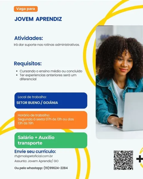 JOVEM APRENDIZ

Atividades:

Ira dar suporte nas rotinas administrativas.

Requisitos:

¢ Cursando o ensino médio ou concluido
© Ter experiencias anteriores sera um
diferencial

Local de trabalho:
SETOR BUENO./ GOIANIA

Horario de trabalho:
Segunda a sexta 07h Gs 13h ou das
13h Gs 19h

 

Salario + Auxilio
transporte

 

Envie seu curriculo:
rh@maispetoficial.com.br

Assunto: Jovem Aprendiz/ GO

 

Ou pelo whastapp: (19)99624-2284 JOVEM APRENDIZ

Atividades:

Ira dar suporte nas rotinas administrativas.

Requisitos:

e Cursando o ensino médio ou concluido
e Ter experiencias anteriores sera um
diferencial

Local de trabalho:
SETOR BUENO./ GOIANIA

HorGrio de trabalho:
Segunda 4 sexta 07h Gs 13h ou das

 

Salario + Auxilio
transporte

 

Envie seu curriculo:
rh@maispetoficial.com.br

Assunto: Jovem Aprendiz/ GO

 

Ou pelo whastapp: (19)99624-2284 JOVEM APRENDIZ

Atividades:

Ira dar suporte nas rotinas administrativas.

Requisitos:

e Cursando o ensino médio ou concluido
« Ter exper...