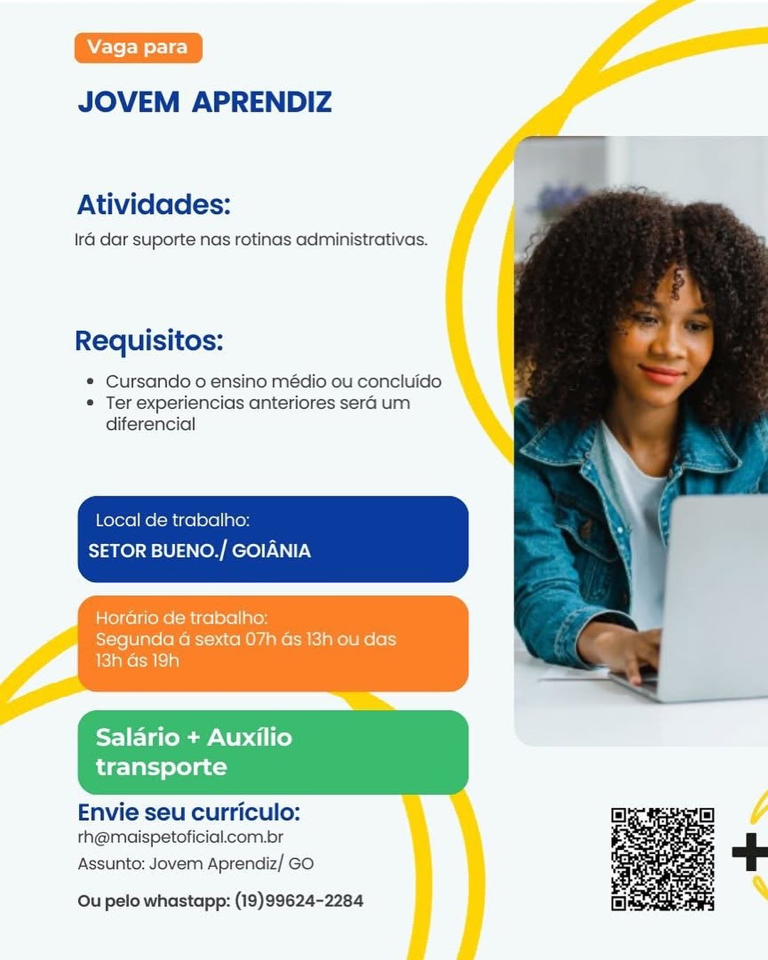 JOVEM APRENDIZ

Atividades:

Ira dar suporte nas rotinas administrativas.

Requisitos:

¢ Cursando o ensino médio ou concluido
© Ter experiencias anteriores sera um
diferencial

Local de trabalho:
SETOR BUENO./ GOIANIA

Horario de trabalho:
Segunda a sexta 07h Gs 13h ou das
13h Gs 19h

 

Salario + Auxilio
transporte

 

Envie seu curriculo:
rh@maispetoficial.com.br

Assunto: Jovem Aprendiz/ GO

 

Ou pelo whastapp: (19)99624-2284 JOVEM APRENDIZ

Atividades:

Ira dar suporte nas rotinas administrativas.

Requisitos:

e Cursando o ensino médio ou concluido
e Ter experiencias anteriores sera um
diferencial

Local de trabalho:
SETOR BUENO./ GOIANIA

HorGrio de trabalho:
Segunda 4 sexta 07h Gs 13h ou das

 

Salario + Auxilio
transporte

 

Envie seu curriculo:
rh@maispetoficial.com.br

Assunto: Jovem Aprendiz/ GO

 

Ou pelo whastapp: (19)99624-2284 JOVEM APRENDIZ

Atividades:

Ira dar suporte nas rotinas administrativas.

Requisitos:

e Cursando o ensino médio ou concluido
« Ter experiencias anteriores sera um
diferencial

Local de trabalho:
SETOR BUENO./ GOIANIA

Horario de trabalho:
Segunda a sexta 07h Gs 13h ou das
UelaKe ra iia)

 

Salario + Auxilio
transporte

 

Envie seu curriculo:
th@maispetoficial.com.br

Assunto: Jovem Aprendiz/ GO

 

Ou pelo whastapp: (19)99624-2284 JOVEM APRENDIZ

Atividades:

Ira dar suporte nas rotinas administrativas.

Requisitos:

¢ Cursando o ensino médio ou concluido
e Ter experiencias anteriores sera um
diferencial

Local de trabalho:
SETOR BUENO./ GOIANIA

DP rereuieke hcel=t=l gor
Segunda 4 sexta 07h ds 13h ou das
Feakesacla

 

Salario + Auxilio
transporte

 

Envie seu curriculo:
rh@maispetoficial.com.br

Assunto: Jovem Aprendiz/ GO

 

Ou pelo whastapp: (19)99624-2284 JOVEM APRENDIZ

Atividades:

Ira dar suporte nas rotinas administrativas.

Requisitos:

e Cursando o ensino médio ou concluido
« Ter experiencias anteriores sera um
diferencial

Local de trabalho:
SETOR BUENO./ GOIANIA

Horario de trabalho:
Segunda G sexta 07h Gs 13h ou das
13h Gs 19h

 

Salario + Auxilio
transporte

 

Envie seu curriculo:
rh@maispetoficial.com.br

Assunto: Jovem Aprendiz/ GO

 

Ou pelo whastapp: (19)99624-2284 JOVEM APRENDIZ

Atividades:

Ira dar suporte nas rotinas administrativas.

Requisitos:

* Cursando o ensino médio ou concluido
e Ter experiencias anteriores sera um
diferencial

Local de trabalho:
SETOR BUENO./ GOIANIA

Horario de trabalho:
Segunda 4 sexta 07h Gs 13h ou das
13h Gs 19h

 

Salario + Auxilio
transporte

 

Envie seu curriculo:
rh@maispetoficial.com.br

Assunto: Jovem Aprendiz/ GO

 

Ou pelo whastapp: (19)99624-2284 JOVEM APRENDIZ

Atividades:

Ira dar suporte nas rotinas administrativas.

Requisitos:

© Cursando 0 ensino médio ou concluido
e Ter experiencias anteriores sera um
diferencial

Local de trabalho:
SETOR BUENO./ GOIANIA

Horario de trabalho:
Segunda a sexta 07h as 13h ou das
13h Gs 19h

Salario + Auxilio
transporte

Envie seu curriculo:
rh@maispetoficial.com.br

Assunto: Jovem Aprendiz/ GO

Ou pelo whastapp: (19)99624-2284 JOVEM APRENDIZ

Atividades:

Ira dar suporte nas rotinas administrativas.

Requisitos:

* Cursando o ensino médio ou concluido
e Ter experiencias anteriores sera um
diferencial

Local de trabalho:

SETOR BUENO./ GOIANIA

 

 

 

Envie seu curriculo:
rh@maispetoficial.com.br
Assunto: Jovem Aprendiz/ GO

 

Ou pelo whastapp: (19)99624-2284 JOVEM APRENDIZ

Atividades:

Ira: dar suporte nas rotinas administrativas.

Requisitos:

© Cursando 0 ensino médio ou concluido
© Ter experiencias anteriores sera um
diferencial

gunda a
3h as 19

Salario + Auxilio
transporte

Envie seu curriculo:
rh@maispetoficial.com.br

Assunto: Jovem Aprendiz/ GO

Ou pelo whastapp: (19)99624-2284 JOVEM APRENDIZ

Atividades:

Ira dar suporte nas rotinas administrativas.

Requisitos:

* Cursando o ensino médio ou concluido
e Ter experiencias anteriores sera um
diferencial

Local de trabalho:

SETOR BUENO./ GOIANIA

 

 

Envie seu curriculo:
rh@maispetoficial.com.br

Assunto: Jovem Aprendiz/ GO

 

Ou pelo whastapp: (19)99624-2284