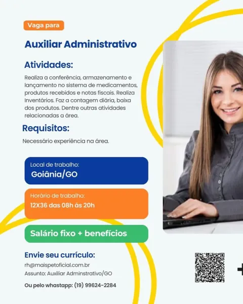 Auxiliar Administrativo

Atividades:

Realiza a conferéncia, armazenamento e
langamento no sistema de medicamentos,
produtos recebidos e notas fiscais. Realiza
InventdGrios. Faz a contagem didria, baixa
dos produtos. Dentre outras atividades
relacionadas a Grea.

Requisitos:

NecessGrio experiéncia na Grea.

Local de trabalho:

Goidnia/GO

Horario de trabalho:
12X36 das 08h Gs 20h

alario fixo + beneficios

Envie seu curriculo:

rh@maispetoficial.com.br
Assunto: Auxiliar Adminstrativo/GO

  

Ou pelo whastapp: (19) 99624-2284 Auxiliar Administrativo

Atividades:

Realiza a conferéncia, armazenamento e
langamento no sistema de medicamentos,
produtos recebidos e notas fiscais. Realiza
Inventarios. Faz a contagem didria, baixa
dos produtos. Dentre outras atividades
relacionadas a Grea.

Requisitos:

NecessGrio experiéncia na Grea.

Local de trabalho:

Goidnia/GO

Horario de trabalho:
12X36 das 08h Gs 20h

Salario fixo + beneficios

Envie seu curriculo:

th@maispetoficial.com.br
Assunto...