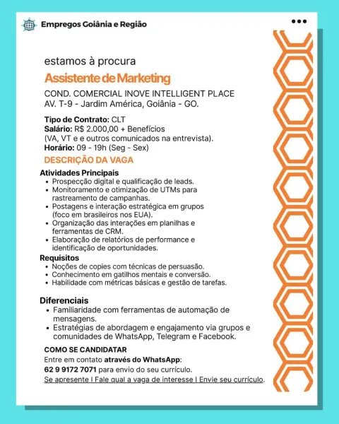 B- Empregos Goiania e Regiao

estamos a procura

Assistente de Marketing

COND. COMERCIAL INOVE INTELLIGENT PLACE
AV. T-9 - Jardim América, Goiania - GO.

Tipo de Contrato: CLT

Salario: R$ 2.000,00 + Beneficios

(VA, VT e e outros comunicados na entrevista).
Horario: 09 - 19h (Seg - Sex)

DESCRICAO DA VAGA

Atividades Principais
e Prospecgao digital e qualificagao de leads.
e Monitoramento e otimizagao de UTMs para
rastreamento de campanhas.
e Postagens e interagdo estratégica em grupos
(foco em brasileiros nos EUA).
e Organizac¢ao das intera¢ées em planilhas e
ferramentas de CRM.
e Elaboragdo de relatérios de performance e
identificagdo de oportunidades.
Requisitos
* Nogées de copies com técnicas de persuasdo.
* Conhecimento em gatilhos mentais e conversdo.
e Habilidade com métricas basicas e gestdo de tarefas.

Diferenciais
e Familiaridade com ferramentas de automacdo de
mensagens.
e Estratégias de abordagem e engajamento via grupos e
comunidades de WhatsApp, Telegram e Facebook....