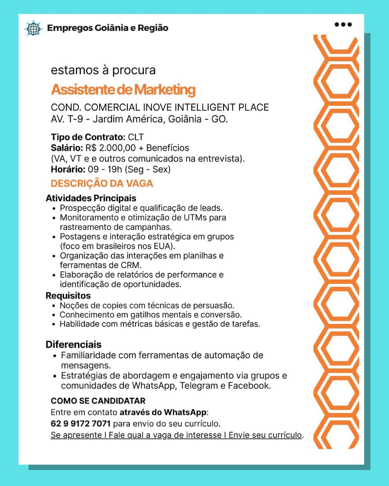 B- Empregos Goiania e Regiao

estamos a procura

Assistente de Marketing

COND. COMERCIAL INOVE INTELLIGENT PLACE
AV. T-9 - Jardim América, Goiania - GO.

Tipo de Contrato: CLT

Salario: R$ 2.000,00 + Beneficios

(VA, VT e e outros comunicados na entrevista).
Horario: 09 - 19h (Seg - Sex)

DESCRICAO DA VAGA

Atividades Principais
e Prospecgao digital e qualificagao de leads.
e Monitoramento e otimizagao de UTMs para
rastreamento de campanhas.
e Postagens e interagdo estratégica em grupos
(foco em brasileiros nos EUA).
e Organizac¢ao das intera¢ées em planilhas e
ferramentas de CRM.
e Elaboragdo de relatérios de performance e
identificagdo de oportunidades.
Requisitos
* Nogées de copies com técnicas de persuasdo.
* Conhecimento em gatilhos mentais e conversdo.
e Habilidade com métricas basicas e gestdo de tarefas.

Diferenciais
e Familiaridade com ferramentas de automacdo de
mensagens.
e Estratégias de abordagem e engajamento via grupos e
comunidades de WhatsApp, Telegram e Facebook.

COMO SE CANDIDATAR
Entre em contato através do WhatsApp:

62 9 9172 7071 para envio do seu curriculo.
Se apresente | Fale qual a vaga de interesse | Envie seu curriculo. cae Empregos Goiania e Regiao

estamos a procura

Assistente de Marketing

COND. COMERCIAL INOVE INTELLIGENT PLACE
AV. T-9 - Jardim América, Goidnia - GO.

Tipo de Contrato: CLT

Salario: R$ 2.000,00 + Beneficios

(VA, VT e e outros comunicados na entrevista).
Horario: 09 - 19h (Seg - Sex)

DESCRIGAO DA VAGA

Atividades Principais
« Prospecgao digital e qualificagao de leads.
« Monitoramento e otimizagdo de UTMs para
rastreamento de campanhas.
« Postagens e interacgao estratégica em grupos
(foco em brasileiros nos EUA).
« Organizacao das interag6es em planilhas e
ferramentas de CRM.
« Elaboragao de relatdrios de performance e
identificagao de oportunidades.
Requisitos
* Nog6es de copies com técnicas de persuasao.
* Conhecimento em gatilhos mentais e conversao.
* Habilidade com métricas basicas e gestao de tarefas.

Diferenciais
« Familiaridade com ferramentas de automacao de
mensagens.
« Estratégias de abordagem e engajamento via grupos e
comunidades de WhatsApp, Telegram e Facebook.

COMO SE CANDIDATAR

Entre em contato através do WhatsApp:

62 9 9172 7071 para envio do seu curriculo.

Se apresente | Fale qual a vaga de interesse | Envie seu curriculo. B- Empregos Goiania e Regiao

estamos a procura
Assistente de Marketing

COND. COMERCIAL INOVE INTELLIGENT PLACE
AV. T-9 - Jardim América, Goiania - GO.

Tipo de Contrato: CLT

Salario: R$ 2.000,00 + Beneficios

(VA, VT e e outros comunicados na entrevista).
Hordario: 09 - 19h (Seg - Sex)

DESCRICAO DA VAGA

Atividades Principais
e Prospecgao digital e qualificagao de leads.
e Monitoramento e otimizagdo de UTMs para
rastreamento de campanhas.
e Postagens e interagao estratégica em grupos
(foco em brasileiros nos EUA).
e Organizac¢ao das intera¢6es em planilhas e
ferramentas de CRM.
e Elaboragao de relatérios de performance e
identificagado de oportunidades.
Requisitos
* Nogées de copies com técnicas de persuasao.
* Conhecimento em gatilhos mentais e conversao.
e Habilidade com métricas basicas e gestao de tarefas.

Diferenciais
e Familiaridade com ferramentas de automacdo de
mensagens.
e Estratégias de abordagem e engajamento via grupos e
comunidades de WhatsApp, Telegram e Facebook.

COMO SE CANDIDATAR

Entre em contato através do WhatsApp:

62 9 9172 7071 para envio do seu curriculo.

Se apresente | Fale qual a vaga de interesse | Envie seu curriculo. SS Empregos Goiania e Regiao

estamos a procura

Assistente de Marketing

COND. COMERCIAL INOVE INTELLIGENT PLACE
AV. T-9 - Jardim América, Goiania - GO.

Tipo de Contrato: CLT

Salario: R$ 2.000,00 + Beneficios

(VA, VT e e outros comunicados na entrevista).
Horario: 09 - 19h (Seg - Sex)

DESCRIGAO DA VAGA

Atividades Principais
« Prospec¢ao digital e qualificagao de leads.
« Monitoramento e otimizagao de UTMs para
rastreamento de campanhas.
« Postagens e interagao estratégica em grupos
(foco em brasileiros nos EUA).
¢ Organizac¢ao das interagdes em planilhas e
ferramentas de CRM.
« Elaboragdo de relatdorios de performance e
identificagdo de oportunidades.
Requisitos
* Nogées de copies com técnicas de persuasao.
* Conhecimento em gatilhos mentais e conversao.
* Habilidade com métricas basicas e gestdo de tarefas.

Diferenciais
« Familiaridade com ferramentas de automacao de
mensagens.
« Estratégias de abordagem e engajamento via grupos e
comunidades de WhatsApp, Telegram e Facebook.

COMO SE CANDIDATAR

Entre em contato através do WhatsApp:

62 9 9172 7071 para envio do seu curriculo.

Se apresente | Fale qual a vaga de interesse | Envie seu curriculo. BS. Empregos Goiania e Regiao

estamos a procura

Assistente de Marketing

COND. COMERCIAL INOVE INTELLIGENT PLACE
AV. T-9 - Jardim América, Goiania - GO.

Tipo de Contrato: CLT

Salario: R$ 2.000,00 + Beneficios

(VA, VT e e outros comunicados na entrevista).
Horario: 09 - 19h (Seg - Sex)

DESCRIGAO DA VAGA

Atividades Principais
e Prospecgao digital e qualificagao de leads.
¢ Monitoramento e otimizagao de UTMs para
rastreamento de campanhas.
e Postagens e interagao estratégica em grupos
(foco em brasileiros nos EUA).
e Organizagao das interag6es em planilhas e
ferramentas de CRM.
* Elaboragao de relatorios de performance e
identificagdo de oportunidades.
Requisitos
* Nogées de copies com técnicas de persuasao.
* Conhecimento em gatilhos mentais e conversao.
* Habilidade com métricas basicas e gestdo de tarefas.

Diferenciais
¢ Familiaridade com ferramentas de automagdo de
mensagens.
e Estratégias de abordagem e engajamento via grupos e
comunidades de WhatsApp, Telegram e Facebook.

COMO SE CANDIDATAR

Entre em contato através do WhatsApp:

62 9 9172 7071 para envio do seu curriculo.

Se apresente | Fale qual a vaga de interesse | Envie seu curriculo, SS Empregos Goiania e Regiao

estamos a procura

Assistente de Marketing

COND. COMERCIAL INOVE INTELLIGENT PLACE
AV. T-9 - Jardim América, Goiania - GO.

Tipo de Contrato: CLT

Salario: R$ 2.000,00 + Beneficios

(VA, VT e e outros comunicados na entrevista).
Horario: 09 - 19h (Seg - Sex)

DESCRIGAO DA VAGA

Atividades Principais
« Prospeccao digital e qualificagado de leads.
« Monitoramento e otimizagdo de UTMs para
rastreamento de campanhas.
« Postagens e interagdo estratégica em grupos
(foco em brasileiros nos EUA).
* Organizacao das interagdes em planilhas e
ferramentas de CRM.
« Elaboragao de relatdrios de performance e
identificagdo de oportunidades.
Requisitos
« Nogées de copies com técnicas de persuasao.
* Conhecimento em gatilhos mentais e conversao.
* Habilidade com métricas basicas e gestdo de tarefas.

Diferenciais
« Familiaridade com ferramentas de automacao de
mensagens.
« Estratégias de abordagem e engajamento via grupos e
comunidades de WhatsApp, Telegram e Facebook.

COMO SE CANDIDATAR

Entre em contato através do WhatsApp:

62 9 9172 7071 para envio do seu curriculo.

Se apresente | Fale qual a vaga de interesse | Envie seu curriculo. B Empregos Goiania e Regiao

estamos a procura

Assistente de Marketing

COND. COMERCIAL INOVE INTELLIGENT PLACE
AV. T-9 - Jardim América, Goiania - GO.

Tipo de Contrato: CLT

Salario: R$ 2.000,00 + Beneficios

(VA, VT e e outros comunicados na entrevista).
Hordrio: 09 - 19h (Seg - Sex)

DESCRIGAO DA VAGA

Atividades Principais
e Prospecgao digital e qualificagao de leads.
e Monitoramento e otimizagao de UTMs para
rastreamento de campanhas.
e Postagens e interagao estratégica em grupos
(foco em brasileiros nos EUA).
© Organizagao das interagses em planilhas e
ferramentas de CRM.
e Elaboragao de relatérios de performance e
identificagdo de oportunidades.
Requisitos
e Nogées de copies com técnicas de persuasdo.
¢ Conhecimento em gatilhos mentais e conversao.
e Habilidade com métricas basicas e gestao de tarefas.

Diferenciais
e Familiaridade com ferramentas de automagao de
mensagens.
e Estratégias de abordagem e engajamento via grupos e
comunidades de WhatsApp, Telegram e Facebook.

COMO SE CANDIDATAR
Entre em contato através do WhatsApp:

62 9 9172 7071 para envio do seu curriculo.
Se apresente | Fale qual a vaga de interesse | Envie seu curriculo. \/,

-€}. Empregos Goiania e Regiao

estamos a procura

Assistente de Marketing

COND. COMERCIAL INOVE INTELLIGENT PLACE
AV. T-9 - Jardim América, Goiania - GO.

Tipo de Contrato: CLT

Salario: R$ 2.000,00 + Beneficios

(VA, VT e e outros comunicados na entrevista).
Horario: 09 - 19h (Seg - Sex)

DESCRICAO DA VAGA

Atividades Principais

« Prospeccao digital e qualificagdo de leads.

« Monitoramento e otimizagdo de UTMs para
rastreamento de campanhas.

* Postagens e interacao estratégica em grupos
(foco em brasileiros nos EUA).

« Organizagao das interagdes em planilhas e
ferramentas de CRM.

« Elaboragdo de relatérios de performance e
identificagao de oportunidades.
Requisitos
« Nog6es de copies com técnicas de persuasdo.
* Conhecimento em gatilhos mentais e conversdao.
* Habilidade com métricas basicas e gestdo de tarefas.

Diferenciais
« Familiaridade com ferramentas de automacao de
mensagens.
« Estratégias de abordagem e engajamento via grupos e
comunidades de WhatsApp, Telegram e Facebook.

COMO SE CANDIDATAR
Entre em contato através do WhatsApp:

62 9 9172 7071 para envio do seu curriculo.
Se apresente | Fale qual a vaga de interesse | Envie seu curriculo. ¥ Empregos Goiania e Regiao

estamos a procura

Assistente de Marketi

COND. COMERCIAL INOVE INTELLIGENT PLACE
AV. T-9 - Jardim América, Goiania - GO.

Tipo de Contrato: CLT

Saldrio: R$ 2.000,00 + Beneficios

(VA, VT e e outros comunicados na entrevista).
Hordrio: 09 - 19h (Seg - Sex)

DESCRIGAO DA VAGA

Atividades Principais
e Prospecgao digital e qualificagao de leads.
© Monitoramento e otimizagao de UTMs para
rastreamento de campanhas.
e Postagens e interagao estratégica em grupos
(foco em brasileiros nos EUA).
e Organizag¢ao das interagdes em planilhas e
ferramentas de CRM.
e Elaborag&o de relatérios de performance e
identificagdo de oportunidades.
Requisitos
e Nogées de copies com técnicas de persuasdo.
e Conhecimento em gatilhos mentais e conversao.
e Habilidade com métricas basicas e gest&o de tarefas.

Diferenciais
e Familiaridade com ferramentas de automagao de
mensagens.
e Estratégias de abordagem e engajamento via grupos e
comunidades de WhatsApp, Telegram e Facebook.

COMO SE CANDIDATAR
Entre em contato através do WhatsApp:
62 9 9172 7071 para envio do seu curriculo.

Se apresente | Fale qual a vaga de interesse | Envie seu curriculo, €). Empregos Goiania e Regiao eee

estamos a procura

COND. COMERCIAL INOVE INTELLIGENT PLACE
AV. T-9 - Jardim América, Goiania - GO.
Tipo de Contrato: CLT
Salario: R$ 2.000,00 + Beneficios
(VA, VT e e outros comunicados na entrevista).
Horario: 09 - 19h (Seg - Sex)
Atividades Principais
« Prospecgao digital e qualificagdo de leads.
« Monitoramento e otimizagao de UTMs para
rastreamento de campanhas.
« Postagens e interacao estratégica em grupos
(foco em brasileiros nos EUA).
* Organizagao das interacgses em planilhas e
ferramentas de CRM.
e Elaboracao de relatérios de performance e
identificag¢do de oportunidades.
Requisitos
« Nog6es de copies com técnicas de persuasdo.

* Conhecimento em gatilhos mentais e conversdo.
* Habilidade com métricas basicas e gestdo de tarefas.

Diferenciais
¢ Familiaridade com ferramentas de automacao de
mensagens.
¢ Estratégias de abordagem e engajamento via grupos e
comunidades de WhatsApp, Telegram e Facebook.

COMO SE CANDIDATAR

Entre em contato através do WhatsApp:

62 9 9172 7071 para envio do seu curriculo.

Se apresente | Fale qual a vaga de interesse | Envie seu curriculo.