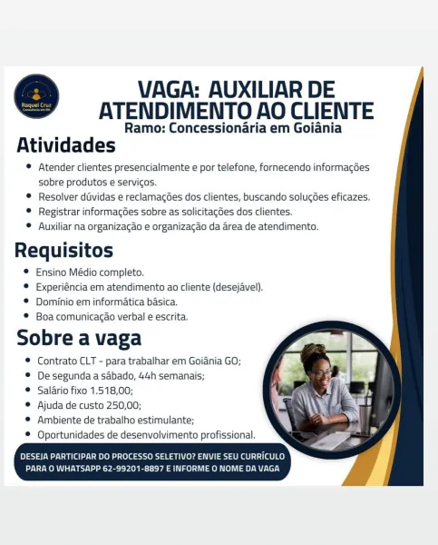 VAGA: AUXILIAR DE
ATENDIMENTO AO CLIENTE

Ramo: Concessionaria em Goiania
Atividades

© Atender clientes presencialmente e por telefone, fornecendo informacdes
sobre produtos e servicos.

© Resolver dividas e reclamagoes dos clientes, buscando solucoes eficazes.

© Registrar informagGes sobre as solicitagdes dos clientes.

© Auxiliar na organizacao e organizacao da area de atendimento.

s a
Requisitos
© Ensino Médio completo.
® Experiéncia em atendimento ao cliente (desejavel).
© Dominio em informatica basica.
© Boa comunicagao verbal e escrita.

Sobre a vaga

® Contrato CLT - para trabalhar em Goiania GO;

® Desegundaasabado, 44h semanais;

® Salario fixo 1.518,00;

© Ajuda de custo 250,00;

© Ambiente de trabalho estimulante;

® Oportunidades de desenvolvimento profissional. VAGA: AUXILIAR DE
ATENDIMENTO AO CLIENTE

Ramo: Concessionaria em Goiania
Atividades

© Atender clientes presencialmente e por telefone, fornecendo informagoes
sobre produtos e servicos.

® Resolver dividas e ...