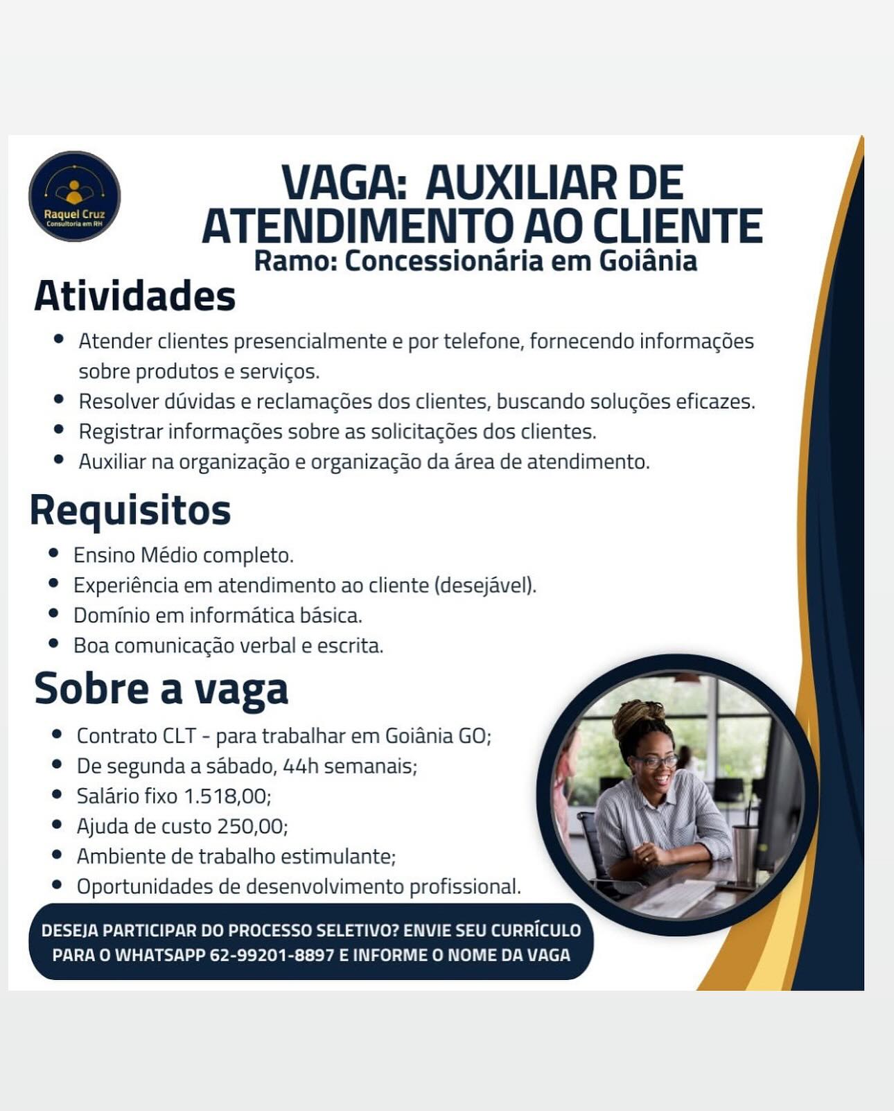 VAGA: AUXILIAR DE
ATENDIMENTO AO CLIENTE

Ramo: Concessionaria em Goiania
Atividades

© Atender clientes presencialmente e por telefone, fornecendo informacdes
sobre produtos e servicos.

© Resolver dividas e reclamagoes dos clientes, buscando solucoes eficazes.

© Registrar informagGes sobre as solicitagdes dos clientes.

© Auxiliar na organizacao e organizacao da area de atendimento.

s a
Requisitos
© Ensino Médio completo.
® Experiéncia em atendimento ao cliente (desejavel).
© Dominio em informatica basica.
© Boa comunicagao verbal e escrita.

Sobre a vaga

® Contrato CLT - para trabalhar em Goiania GO;

® Desegundaasabado, 44h semanais;

® Salario fixo 1.518,00;

© Ajuda de custo 250,00;

© Ambiente de trabalho estimulante;

® Oportunidades de desenvolvimento profissional. VAGA: AUXILIAR DE
ATENDIMENTO AO CLIENTE

Ramo: Concessionaria em Goiania
Atividades

© Atender clientes presencialmente e por telefone, fornecendo informagoes
sobre produtos e servicos.

® Resolver dividas e reclamacoes dos clientes, buscando solucdes eficazes.

© Registrar informagoes sobre as solicitagdes dos clientes.

© Auxiliar na organizagao e organizacao da area de atendimento.

Requisitos
© Ensino Médio completo.
© Experiéncia em atendimento ao cliente (desejavel).

® Dominio em informatica basica.
® Boa comunicagao verbal e escrita.

Sobre a vaga

® Contrato CLT - para trabalhar em Goiania GO;

© De segunda asabado, 44h semanais;

@ Salario fixo 1.518,00;

© Ajuda de custo 250,00;

© Ambiente de trabalho estimulante;
Oportunidades de desenvolvimento profissional. VAGA: AUXILIAR DE
ATENDIMENTO AO CLIENTE

_ Ramo: Concessionaria em Goiania
Atividades

® Atender clientes presencialmente e por telefone, fornecendo informagoes
sobre produtos e servicos.

® Resolver dividas e reclamacoes dos clientes, buscando solucoes eficazes.

© Registrar informagdes sobre as solicitagdes dos clientes.

© Auxiliar na organizacao e organizacao da area de atendimento.

os s
Requisitos
© Ensino Médio completo.
© Experiéncia em atendimento ao cliente (desejavel).
® Dominio em informatica basica.
® Boa comunicacao verbal e escrita.

Sobre a vaga

© Contrato CLT - para trabalhar em Goiania GO;

© De segunda a sabado, 44h semanais;

® Salario fixo 1.518,00;

© Ajuda de custo 250,00;

© Ambiente de trabalho estimulante;
Oportunidades de desenvolvimento profissional.

DESEJA PARTICIPAR DO PROCESSO SELETIVO? ENVIE SEU CURRICULO

NWO MW Boel Pech -8897 E INFORME O NOME DA VAGA VAGA: AUXILIAR DE
ATENDIMENTO AO CLIENTE

Ramo: Concessionaria em Goiania
Atividades

® Atender clientes presencialmente e por telefone, fornecendo informacoes
sobre produtos e servicos.

© Resolver dividas e reclamacdes dos clientes, buscando solucoes eficazes.

© Registrar informagoes sobre as solicitagdes dos clientes.

© Auxiliar na organizagao e organizacao da area de atendimento.

Requisitos
© Ensino Médio completo.
© Experiéncia em atendimento ao cliente (desejavel).

® Dominio em informatica basica.
® Boa comunicagao verbal e escrita.

Sobre a vaga

© Contrato CLT - para trabalhar em Goiania GO;

© De segunda asabado, 44h semanais;

@ Salario fixo 1.518,00;

@ Ajuda de custo 250,00;

@ Ambiente de trabalho estimulante;
Oportunidades de desenvolvimento profissional.

cS
Core ket VAGA: AUXILIAR DE
ATENDIMENTO AO CLIENTE

_ Ramo: Concessionaria em Goiania
Atividades

© Atender clientes presencialmente e por telefone, fornecendo informagdes
sobre produtos e servicos.

© Resolver dividas e reclamacoes dos clientes, buscando solucoes eficazes.

© Registrar informagGes sobre as solicitagdes dos clientes.

© Auxiliar na organizacao e organizacao da area de atendimento.

s s
Requisitos
© Ensino Médio completo.
© Experiéncia em atendimento ao cliente (desejavel).
® Dominio em informatica basica.
© Boa comunicacao verbal e escrita.

Sobre a vaga

© Contrato CLT - para trabalhar em Goiania GO;

© De segunda a sabado, 44h semanais;

@ Salario fixo 1.518,00;

© Ajuda de custo 250,00;

© Ambiente de trabalho estimulante;
Oportunidades de desenvolvimento profissional.

DESEJA PARTICIPAR DO PROCESSO SELETIVO? ENVIE SEU CURRICULO

ORV byt Ps -8897 E INFORME O NOME DA VAGA VAGA: AUXILIAR DE
ATENDIMENTO AO CLIENTE

Ramo: Concessionaria em Goiania
Atividades

® Atender clientes presencialmente e por telefone, fornecendo informagdes
sobre produtos e servicos.

© Resolver dividas e reclamacoes dos clientes, buscando solucoes eficazes.

© Registrar informagoes sobre as solicitagdes dos clientes.

© Auxiliar na organizagao e organizacao da area de atendimento.

Requisitos
© Ensino Médio completo.
© Experiéncia em atendimento ao cliente (desejavel).

® Dominio em informatica basica.
© Boa comunicacao verbal e escrita.

Sobre a vaga

© Contrato CLT - para trabalhar em Goiania GO;

® De segunda asabado, 44h semanais;

@ Salario fixo 1.518,00;

@ Ajuda de custo 250,00;

e@ Ambiente de trabalho estimulante;
Oportunidades de desenvolvimento profissional. VAGA: AUXILIAR DE
ATENDIMENTO AO CLIENTE

_: Ramo: Concessionaria em Goiania
Atividades

© Atender clientes presencialmente e por telefone, fornecendo informacdes
sobre produtos e servicos.

© Resolver dividas e reclamagGes dos clientes, buscando solucdes eficazes.

© Registrar informagoes sobre as solicitagoes dos clientes.

© Auxiliar na organizagao e organizacao da area de atendimento.

Requisitos
© Ensino Médio completo.
© Experiéncia em atendimento ao cliente (desejavel).
® Dominio em informatica basica.
® Boa comunicacdo verbal e escrita.

Sobre a vaga

© Contrato CLT - para trabalhar em Goidania GO;

® De segunda a sabado, 44h semanais;

® Salario fixo 1.518,00;

© Ajuda de custo 250,00;

© Ambiente de trabalho estimulante;

© Oportunidades de desenvolvimento profissional.

DESEJA PARTICIPAR DO PROCESSO SELETIVO? ENVIE SEU CURRICULO
PARA O WHATSAPP 62-99201-8897 E INFORME O NOME DA VAGA VAGA: AUXILIAR DE
ATENDIMENTO AO CLIENTE

Ramo: Concessionaria em Goiania
Atividades

© Atender clientes presencialmente e por telefone, fornecendo informacdes
sobre produtos e servicos.

© Resolver dividas e reclamacoes dos clientes, buscando solucoes eficazes.

© Registrar informagoes sobre as solicitagdes dos clientes.

© Auxiliar na organizacgao e organizacao da area de atendimento.

Requisitos
© Ensino Médio completo.
© Experiéncia em atendimento ao cliente (desejavel).

® Dominio em informatica basica.
® Boa comunicagao verbal e escrita.

Sobre a vaga

® Contrato CLT - para trabalhar em Goiania GO;

©@ De segunda a sabado, 44h semanais;

@ Salario fixo 1.518,00;

@ Ajuda de custo 250,00;

© Ambiente de trabalho estimulante;
Oportunidades de desenvolvimento profissional. VAGA: AUXILIAR DE
ATENDIMENTO AO CLIENTE

Ramo: Concessionaria em Goiania
Atividades

® Atender clientes presencialmente e por telefone, fornecendo informacdes
sobre produtos e servicos.

© Resolver dividas e reclamacGes dos clientes, buscando solucGes eficazes.

© Registrar informag6es sobre as solicitagoes dos clientes.

® Auxiliar na organizagao e organizacao da area de atendimento.

Requisitos
® Ensino Médio completo.
© Experiéncia em atendimento ao cliente (desejavel).
® Dominio em informatica basica.
© Boa comunicacdo verbal e escrita.

Sobre a vaga

© Contrato CLT - para trabalhar em Goiania GO;

® De segunda a sabado, 44h semanais;

® Salario fixo 1.518,00;

© Ajuda de custo 250,00;

© Ambiente de trabalho estimulante;
Oportunidades de desenvolvimento profissional.

DESEJA PARTICIPAR DO PROCESSO SELETIVO? ENVIE SEU CURRICULO

PARA O WHATSAPP 62-99201-8897 E INFORME O NOME DA VAGA e
dl

Certe net

VAGA: AUXILIAR DE
ATENDIMENTO AO CLIENTE

Ramo: Concessionaria em Goiania
Atividades

© Atender clientes presencialmente e por telefone, fornecendo informacdes
sobre produtos e servicos.

© Resolver dividas e reclamacoes dos clientes, buscando solucoes eficazes.

© Registrar informagoes sobre as solicitagdes dos clientes.

© Auxiliar na organizacao e organizacao da area de atendimento.

Requisitos
© Ensino Médio completo.
© Experiéncia em atendimento ao cliente (desejavel).

® Dominio em informatica basica.
® Boa comunicagao verbal e escrita.

Sobre a vaga

© Contrato CLT - para trabalhar em Goiania GO;

© De segunda a sabado, 44h semanais;

@ Salario fixo 1.518,00;

@ Ajuda de custo 250,00;

© Ambiente de trabalho estimulante;

© Oportunidades de desenvolvimento profissional.