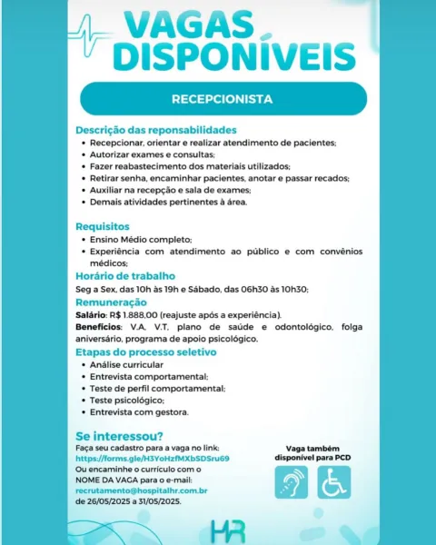 VAGAS.
DISPONIVEIS

RECEPCIONISTA

Descri¢ao das reponsabilidades
e Recepcionar, orientar e realizar atendimento de pacientes;
¢ Autorizar exames e consultas;
© Fazer reabastecimento dos materiais utilizados;
© Retirar senha, encaminhar pacientes, anotar e passar recados;
° Auxiliar na recep¢ao e sala de exames;
¢ Demais atividades pertinentes a area.

 

Requisitos
* Ensino Médio completo;
° Experiéncia com atendimento ao publico e com convénios
médicos;
Hordario de trabalho
Seg a Sex, das 10h as 19h e Sabado, das O6h30 as 10h30;

Remuneracgao

Salario: R$ 1.888,00 (reajuste apés a experiéncia).

Beneficios: V.A. V.T. plano de satide e odontoldgico, folga
aniversario, programa de apoio psicoldégico.

Etapas do processo seletivo
¢ Analise curricular
¢ Entrevista comportamental;
© Teste de perfil comportamental:
© Teste psicoldégico;
© Entrevista com gestora.

Se interessou?

Faga seu cadastro para a vaga no link:
https://forms.gle/H3YoHzfMXbSDSru69
Ou encaminhe o curriculo como

NOM...