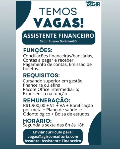 CONGULTORIA EMPEESARIAL

 
  

ASSISTENTE FINANCEIRO
Setor Bueno- Goiadnia/GO

FUNGOES:
Conciliagées financeiras/bancarias,
Contas a pagar e receber,

Pagamento de contas, Emissdo de
boletos.

REQUISITOS:

Cursando superior em gestao
financeira ou afins

Pacote Office intermediario;
Experiéncia na funcao.

REMUNERAGAO:
R$1.900,00 + VT + VA + Bonificagao
por meta + Plano de saude e

Odontoldgico + Bolsa de estudos.

HORARIO:
Segunda a sexta das 8h as 18h.

 

   
       
   
       
     
       
   
     

TeNatelenoleigatael CoM ey-1 ¢- B
vagas@agirconsultoria.com

Assunto: Assistente Financeiro TEMOS

VAGAS!
Setor Bueno- Goiania/GO

FUNGOES:
Conciliagdes financeiras/bancarias,
Contas a pagar e receber,

Pagamento de contas, Emissdo de
boletos.

REQUISITOS:

Cursando superior em gestdo
financeira ou afins

Pacote Office intermediario;
Experiéncia na fungdao.

REMUNERAGAO:
R$1.900,00 + VT + VA + Bonificagao
por meta + Plano de saude e

Odontoldgico + Bolsa de estudos.

HORARIO:
Segu...