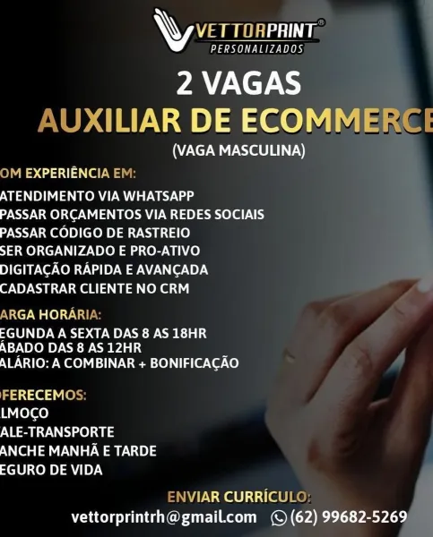 AW VET TORPRINT

PERSONALIZADOS

2 VAGAS
<ILIAR DE ECOMME

(VAGA MASCULINA)
)M EXPERIENCIA E

ATENDIMENTO VIA WHATSAPP

PASSAR ORCAMENTOS VIA REDES SOCIAIS
PASSAR CODIGO DE RASTREIO

SER ORGANIZADO E PRO-ATIVO

DIGITACAO RAPIDA E AVANCADA
CADASTRAR CLIENTE NO CRM

\RGA HORARI

EGUNDA A SEXTA DAS 8 AS 18HR
ABADO DAS 8 AS 12HR

ALARIO: A COMBINAR + BONIFICACAO

a1 ced Vie
LMOCO
ALE-TRANSPORTE
ANCHE MANHA E TARDE
EGURO DE VIDA

\VIAR CURRICUL
vettorprintrh@gmail.com (© (62) 99682-5269 AW VETTOAPRINT:

PY eee PBS

2 VAGAS
AUXILIAR DE ECOMMERCE

(VAGA MASCULINA)
ON 2551) ewe

ATENDIMENTO VIA WHATSAPP
PASSAR ORCAMENTOS VIA REDES SOCIAIS
PASSAR CODIGO DE RASTREIO

SER ORGANIZADO E PRO-ATIVO
DIGITACAO RAPIDA E AVANCADA
CADASTRAR CLIENTE NO CRM

ARGA HORARIA:

EGUNDA A SEXTA DAS 8 AS 18HR
ABADO DAS 8 AS 12HR

ALARIO: A COMBINAR + BONIFICACAO

aa1ie3 ey
LMOCO
ALE-TRANSPORTE
ANCHE MANHA E TARDE
EGURO DE VIDA

ENVIAR CURRICULO:
vettorprintrh@gmail.com (© (62) 99682-5269 AW ae

PERSONALIZADOS

2...