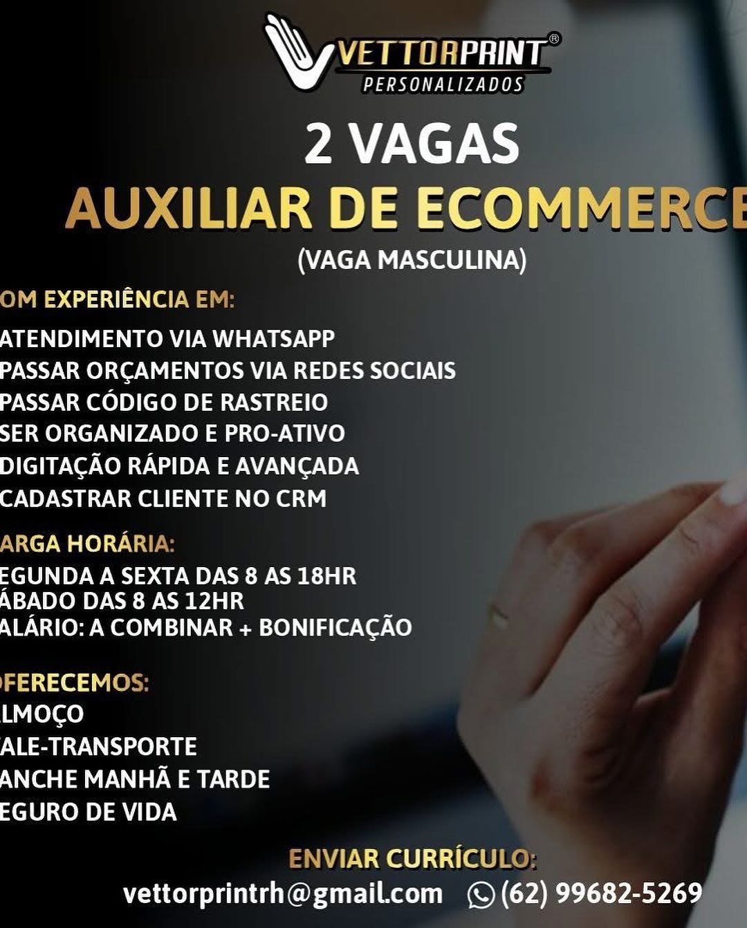 AW VET TORPRINT

PERSONALIZADOS

2 VAGAS
<ILIAR DE ECOMME

(VAGA MASCULINA)
)M EXPERIENCIA E

ATENDIMENTO VIA WHATSAPP

PASSAR ORCAMENTOS VIA REDES SOCIAIS
PASSAR CODIGO DE RASTREIO

SER ORGANIZADO E PRO-ATIVO

DIGITACAO RAPIDA E AVANCADA
CADASTRAR CLIENTE NO CRM

\RGA HORARI

EGUNDA A SEXTA DAS 8 AS 18HR
ABADO DAS 8 AS 12HR

ALARIO: A COMBINAR + BONIFICACAO

a1 ced Vie
LMOCO
ALE-TRANSPORTE
ANCHE MANHA E TARDE
EGURO DE VIDA

\VIAR CURRICUL
vettorprintrh@gmail.com (© (62) 99682-5269 AW VETTOAPRINT:

PY eee PBS

2 VAGAS
AUXILIAR DE ECOMMERCE

(VAGA MASCULINA)
ON 2551) ewe

ATENDIMENTO VIA WHATSAPP
PASSAR ORCAMENTOS VIA REDES SOCIAIS
PASSAR CODIGO DE RASTREIO

SER ORGANIZADO E PRO-ATIVO
DIGITACAO RAPIDA E AVANCADA
CADASTRAR CLIENTE NO CRM

ARGA HORARIA:

EGUNDA A SEXTA DAS 8 AS 18HR
ABADO DAS 8 AS 12HR

ALARIO: A COMBINAR + BONIFICACAO

aa1ie3 ey
LMOCO
ALE-TRANSPORTE
ANCHE MANHA E TARDE
EGURO DE VIDA

ENVIAR CURRICULO:
vettorprintrh@gmail.com (© (62) 99682-5269 AW ae

PERSONALIZADOS

2 VAGAS
XILIAR DE ECOMME!

(VAGA MASCULINA)
8424514) (ee

ATENDIMENTO VIA WHATSAPP
PASSAR ORCAMENTOS VIA REDES SOCIAIS
PASSAR CODIGO DE RASTREIO

SER ORGANIZADO E PRO-ATIVO
DIGITACAO RAPIDA E AVANCADA
CADASTRAR CLIENTE NO CRM

BYeXey We le)svived

EGUNDA A SEXTA DAS 8 AS 18HR
ABADO DAS 8 AS 12HR

ALARIO: A COMBINAR + BONIFICACAO

FERECEMO
LMOCO
ALE-TRANSPORTE
ANCHE MANHA E TARDE
EGURO DE VIDA

VIAR CURRICUL
vettorprintrh@gmail.com (© (62) 99682-5269 LW VETTORPRINT

PPO a Pa TUTORS

2 VAGAS
AUXILIAR DE ECOMMERCE

(VAGA MASCULINA)
ON .424114 (ewe

ATENDIMENTO VIA WHATSAPP
PASSAR ORCAMENTOS VIA REDES SOCIAIS
PASSAR CODIGO DE RASTREIO

SER ORGANIZADO E PRO-ATIVO
DIGITACAO RAPIDA E AVANCADA
CADASTRAR CLIENTE NO CRM

ARGA HORARIA:

EGUNDA A SEXTA DAS 8 AS 18HR
ABADO DAS 8 AS 12HR

ALARIO: A COMBINAR + BONIFICACAO

FERECEMOS:
LMOCO
ALE-TRANSPORTE
ANCHE MANHA E TARDE
EGURO DE VIDA

ENVIAR CURRICULO;:
vettorprintrh@gmail.com (© (62) 99682-5269 AW VET TORPRINT

PERSONALIZADOS

2 VAGAS
XILIAR DE ECOMME

(VAGA MASCULINA)

2M EXPERIENCIA E|

ATENDIMENTO VIA WHATSAPP
PASSAR ORCAMENTOS VIA REDES SOCIAIS
PASSAR CODIGO DE RASTREIO

SER ORGANIZADO E PRO-ATIVO
ENG CONT V [oy WPA or iY.)
CADASTRAR CLIENTE NO CRM

ARGA HORARI

C10) OW 2 CR ela
NGy\ TOR Py NSE e- Can

ALARIO: A COMBINAR + BONIFICACAO

FERECEMO
LMOCO
ALE-TRANSPORTE
ANCHE MANHA E TARDE
EGURO DE VIDA

ar wale) :t i (ee
vettorprintrh@gmail.com (© (62) 99682-5269 AW VETTORPRINT

PAP eee OBS

2 VAGAS
AUXILIAR DE ECOMMERCE

(VAGA MASCULINA)
On .42 55114) (ewe

ATENDIMENTO VIA WHATSAPP
PASSAR ORCAMENTOS VIA REDES SOCIAIS
PASSAR CODIGO DE RASTREIO

SER ORGANIZADO E PRO-ATIVO
DIGITACAO RAPIDA E AVANCADA
CADASTRAR CLIENTE NO CRM

ARGA HORARIA:

EGUNDA A SEXTA DAS 8 AS 18HR
ABADO DAS 8 AS 12HR

ALARIO: A COMBINAR + BONIFICACAO

FERECEMOS:
LMOCO
ALE-TRANSPORTE
ANCHE MANHA E TARDE
EGURO DE VIDA

ENVIAR CURRICULO;
vettorprintrh@gmail.com (© (62) 99682-5269 \y ver rosennr

PERSONALIZADOS

2 VAGAS
JAR DE ECOMM

(VAGA MASCULINA)
n> C25 ee

Ea eRe awa

PASSAR ORCAMENTOS VIA REDES SOCIAIS
PASSAR CODIGO DE RASTREIO

SER ORGANIZADO E PRO-ATIVO

ENG CONT V [oy WPA Cer VOY.)
PUI Sens bia eke

RGA HORA

-GUNDA A SEXTA DAS 8 AS 18HR
ABADO DAS 8 AS 12HR

ALARIO: A COMBINAR + BONIFICACAO

axes Vie
LMOCO
ALE-TRANSPORTE
ANCHE MANHA E TARDE
EGURO DE VIDA

Naa) 1 ie
vettorprintrh@gmail.com (© (62) 99682-5269 WY VS

Pee

2 VAGAS
AUXILIAR DE ECOMMERCE

(VAGA MASCULINA)
en. 42 514 (ewe

ATENDIMENTO VIA WHATSAPP
PASSAR ORCAMENTOS VIA REDES SOCIAIS
PASSAR CODIGO DE RASTREIO

SER ORGANIZADO E PRO-ATIVO
DIGITACAO RAPIDA E AVANCADA
CADASTRAR CLIENTE NO CRM

ARGA HORARIA:

EGUNDA A SEXTA DAS 8 AS 18HR
ABADO DAS 8 AS 12HR

ALARIO: A COMBINAR + BONIFICACAO

aa1ce dv es
LMOCO

NEY Oa).
ANCHE MANHA E TARDE
EGURO DE VIDA

ENVIAR CURRICULO:
vettorprintrh@gmailcom (© (62) 99682-5269 \ Zee

PERSONALIZADOS

2 VAGAS
DE ECOM

(VAGA MASCULINA)

 

e731
Ea ORM a Weg
PASSAR ORCAMENTOS VIA REDES SOCIAIS

PASSAR CODIGO DE RASTREIO
SER ORGANIZADO E PRO-ATIVO

DIGITACAO RAPIDA E AVANCADA
PWC AOR shia eke

ey wal Ol ct:

-GUNDA A SEXTA DAS 8 AS 18HR
ABADO DAS 8 AS 12HR

ALARIO: A COMBINAR + BONIFICACAO

aie t
ureters)
ALE-TRANSPORTE
ANCHE MANHA E TARDE
EGURO DE VIDA

AR CURRIC
vettorprintrh@gmail.com (© (62) 99682-5269 WY VETTORPRINT

aL ere

2 VAGAS
AUXILIAR DE ECOMMERCE

(VAGA MASCULINA)
On .425114 (ewe

ATENDIMENTO VIA WHATSAPP
PASSAR ORCAMENTOS VIA REDES SOCIAIS
PASSAR CODIGO DE RASTREIO

SER ORGANIZADO E PRO-ATIVO
DIGITACAO RAPIDA E AVANCADA
CADASTRAR CLIENTE NO CRM

ARGA HORARIA:

EGUNDA A SEXTA DAS 8 AS 18HR
ABADO DAS 8 AS 12HR

ALARIO: A COMBINAR + BONIFICACAO

FERECEMOS:
LMOCO
ALE-TRANSPORTE
ANCHE MANHA E TARDE
EGURO DE VIDA

ENVIAR CURRICULO:
vettorprintrh@gmailcom (© (62) 99682-5269