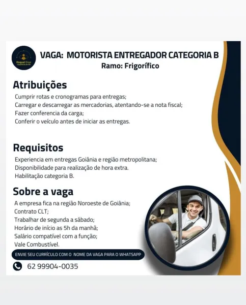 VAGA: MOTORISTA ENTREGADOR CATEGORIA B
Ramo: Frigorifico

. s «
Atribuigoes

Cumprir rotas e cronogramas para entregas;

Carregar e descarregar as mercadorias, atentando-se a nota fiscal;

Fazer conferencia da carga;
Conferir o veiculo antes de iniciar as entregas.

Requisitos
Experiencia em entregas Goiania e regiao metropolitana;

Disponibilidade para realizagao de hora extra.
Habilitagao categoria B.

 
   
  
 
 
 
      
    

Sobre a vaga

A empresa fica na regiao Noroeste de Goiania;
Contrato CLT;

Trabalhar de segunda a sabado;

Horario de inicio as 5h da manha;

Salario compativel com a fungao;

Vale Combustivel.

  

ENVIE SEU CURRICULO COMO NOME DA\

@ 62 99904-0035 VAGA: MOTORISTA ENTREGADOR CATEGORIA B

Ramo: Frigorifico

Atribuigoes
Cumprir rotas e cronogramas para entregas;
Carregar e descarregar as mercadorias, atentando-se a nota fiscal;

Fazer conferencia da carga;
Conferir 0 veiculo antes de iniciar as entregas.

Requisitos
Experiencia em entregas Goidnia e regiao...