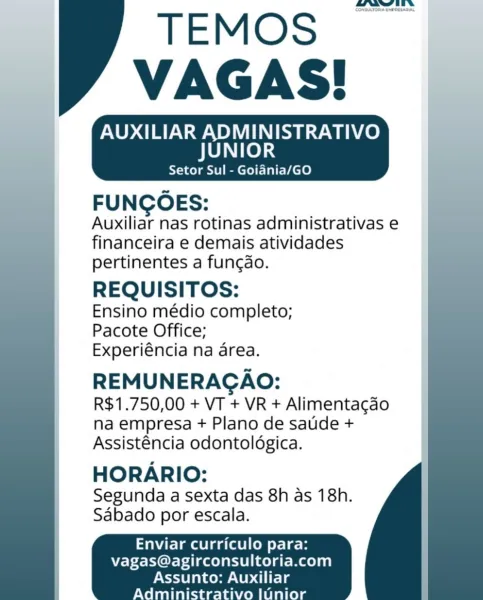 _——

AUXILIAR ADMINISTRATIVO
JUNIOR

Setor Sul - Goiania/GO

FUNGOES:
Auxiliar nas rotinas administrativas e
financeira e demais atividades
pertinentes a funcdo.

REQUISITOS:

Ensino médio completo;
Pacote Office;
Experiéncia na area.

REMUNERAGAO:
R$1.750,00 + VT + VR + Alimentagdao
na empresa + Plano de satide +
Assisténcia odontoldgica.

HORARIO:

Segunda a sexta das 8h as 18h.
Sabado por escala.

    
  
 

 

Enviar curriculo para:
vagas@agirconsultoria.com

 

Assunto: Auxiliar
Admini r ini Sorsutoma cron

TEMOS
VAGAS!

AUXILIAR ADMINISTRATIVO

JUNIOR

Setor Sul - Goiania/GO

 

FUNCOES:

Auxiliar nas rotinas administrativas e
financeira e demais atividades
pertinentes a funcdo.

REQUISITOS:

Ensino médio completo;
Pacote Office;
Experiéncia na area.

REMUNERACAO:
R$1.750,00 + VT + VR + Alimentacao
na empresa + Plano de satide +
Assisténcia odontoldgica.

HORARIO:

Segunda a Sexta das 8h as 18h.
Sabado por escala.

   
 

Enviar curriculo para:
vagas@agirconsultoria.com

 

As...