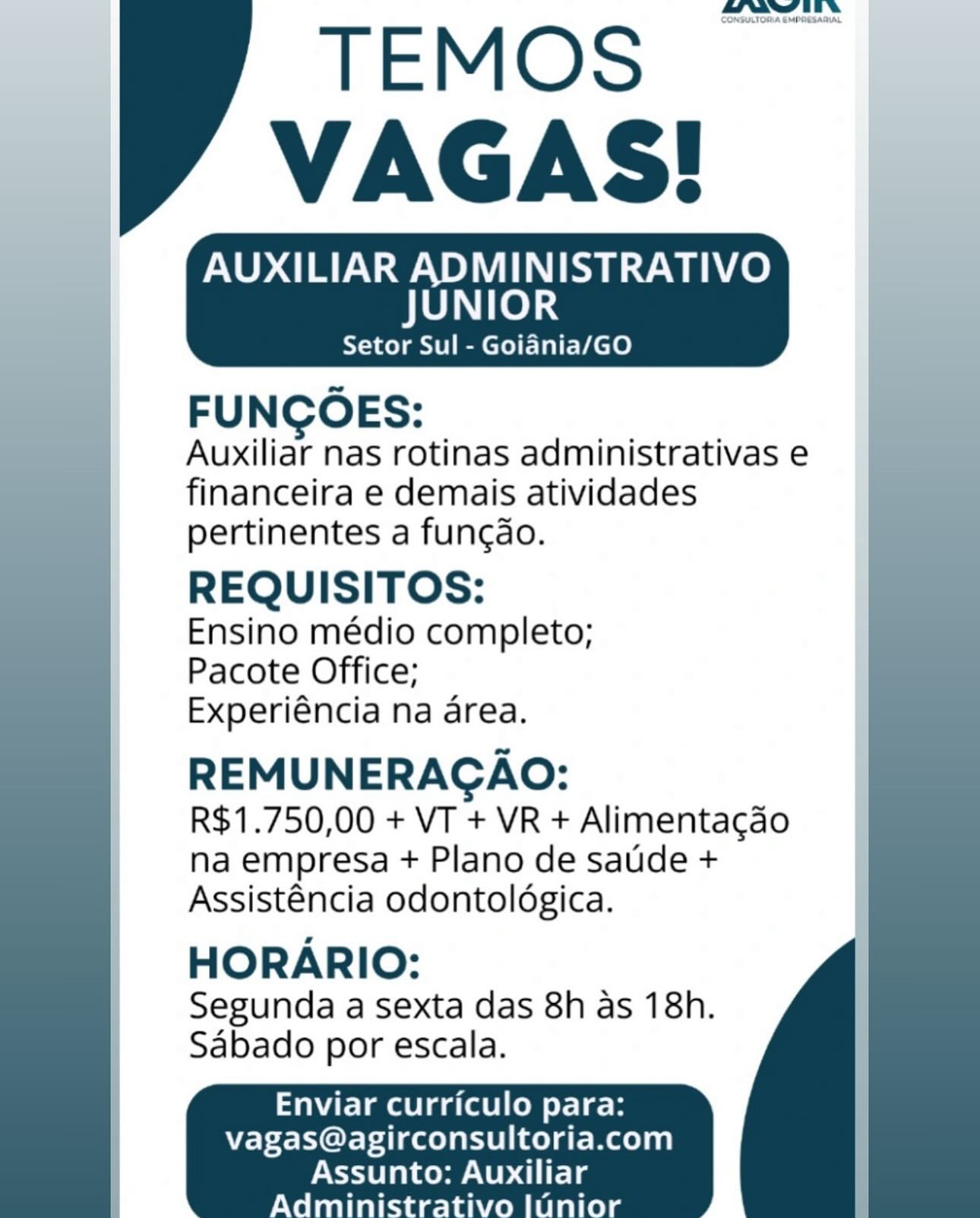 _——

AUXILIAR ADMINISTRATIVO
JUNIOR

Setor Sul - Goiania/GO

FUNGOES:
Auxiliar nas rotinas administrativas e
financeira e demais atividades
pertinentes a funcdo.

REQUISITOS:

Ensino médio completo;
Pacote Office;
Experiéncia na area.

REMUNERAGAO:
R$1.750,00 + VT + VR + Alimentagdao
na empresa + Plano de satide +
Assisténcia odontoldgica.

HORARIO:

Segunda a sexta das 8h as 18h.
Sabado por escala.

    
  
 

 

Enviar curriculo para:
vagas@agirconsultoria.com

 

Assunto: Auxiliar
Admini r ini Sorsutoma cron

TEMOS
VAGAS!

AUXILIAR ADMINISTRATIVO

JUNIOR

Setor Sul - Goiania/GO

 

FUNCOES:

Auxiliar nas rotinas administrativas e
financeira e demais atividades
pertinentes a funcdo.

REQUISITOS:

Ensino médio completo;
Pacote Office;
Experiéncia na area.

REMUNERACAO:
R$1.750,00 + VT + VR + Alimentacao
na empresa + Plano de satide +
Assisténcia odontoldgica.

HORARIO:

Segunda a Sexta das 8h as 18h.
Sabado por escala.

   
 

Enviar curriculo para:
vagas@agirconsultoria.com

 

Assunto: Auxiliar
Admini r Tall AUXILIAR ADMINISTRATIVO
JUNIOR

Setor Sul - Goiania/GO

FUNCOES:
Auxiliar nas rotinas administrativas e
financeira e demais atividades
pertinentes a fungdo.

REQUISITOS:

Ensino médio completo;
Pacote Office;
Experiéncia na area.

REMUNERAGAO:
R$1.750,00 + VT + VR + Alimentagdao
na empresa + Plano de satide +
Assisténcia odontoldgica.

HORARIO:

Segunda a sexta das 8h as 18h.
Sabado por escala.

    
  
 

 

Enviar curriculo para:
Vvagas@agirconsultoria.com

 

Assunto: Auxiliar
Admini f Tall Coneuctomacnonesacie

TEMOS
VAGAS!

AUXILIAR ADMINISTRATIVO

JUNIOR

Setor Sul - Goiania/GO

 

FUNCOES:

Auxiliar nas rotinas administrativas e
financeira e demais atividades
pertinentes a funcdo.

REQUISITOS:

Ensino médio completo;
Pacote Office;
Experiéncia na area.

REMUNERACAO:
R$1.750,00 + VT + VR + Alimentacao
na empresa + Plano de satide +
Assisténcia odontoldgica.

HORARIO:

Segunda a sexta das 8h as 18h.
Sabado por escala.

   
 

Enviar curriculo para:
vagas@agirconsultoria.com AUXILIAR ADMINISTRATIVO
JUNIOR

Setor Sul - Goiania/GO

FUNGOES:
Auxiliar nas rotinas administrativas e
financeira e demais atividades
pertinentes a funcdo.

REQUISITOS:

Ensino médio completo;
Pacote Office;
Experiéncia na area.

REMUNERACGAO:
R$1.750,00 + VT + VR + Alimentagao
na empresa + Plano de satide +
Assisténcia odontoldgica.

HORARIO:

Segunda a sexta das 8h as 18h.
Sabado por escala.

    
  
 

 

Enviar curriculo para:
vagas@agirconsultoria.com

Assunto: Auxiliar
Administrativo luUnior Consuctona crreesanit

TEMOS
VAGAS!

AUXILIAR ADMINISTRATIVO

JUNIOR

Setor Sul - Goiania/GO

 

FUNCOES:

Auxiliar nas rotinas administrativas e
financeira e demais atividades
pertinentes a funcdo.

REQUISITOS:

Ensino médio completo;
Pacote Office;
Experiéncia na area.

REMUNERACAO:
R$1.750,00 + VT + VR + Alimentacao
na empresa + Plano de satide +
Assisténcia odontoldgica.

HORARIO:

Segunda a sexta das 8h as 18h.
Sabado por escala.

   
 

Enviar curriculo para:
vagas@agirconsultoria.com

 

Assunto: Auxiliar Mawitits
CONSULTOSA EMPRESARIAL

AUXILIAR ADMINISTRATIVO
JUNIOR

Setor Sul - Goiania/GO

FUNCOES:
Auxiliar nas rotinas administrativas e
financeira e demais atividades
pertinentes a fungdo.

REQUISITOS:

Ensino médio completo;
Pacote Office;
Experiéncia na area.

REMUNERAGAO:
R$1.750,00 + VT + VR + Alimentagdo
na empresa + Plano de satide +
Assisténcia odontoldgica.

HORARIO:

Segunda a sexta das 8h as 18h.
Sabado por escala.

    
  
 

 

Enviar curriculo para:
vagas@agirconsultoria.com

Assunto: Auxiliar
Administrativo |unior mae TE

TEMOS
VAGAS!

AUXILIAR ADMINISTRATIVO
JUNIOR

Setor Sul - Goiania/GO

FUNCOES:

Auxiliar nas rotinas administrativas e
financeira e demais atividades
pertinentes a funcdo.

REQUISITOS:

Ensino médio completo;
Pacote Office;
Experiéncia na area.

REMUNERACAO:

R$1.750,00 + VT + VR + Alimentacdo
na empresa + Plano de sade +
Assisténcia odontoldgica.

HORARIO:

Segunda a Sexta das 8h as 18h.
Sabado por escala.

Enviar curriculo para:
vagas@agirconsultoria.com

    

Assunto: Auxiliar aeaw ths
CONHATOSA EMORESARIAL

AUXILIAR ADMINISTRATIVO
JUNIOR

Setor Sul - Goiania/GO

FUNGOES:
Auxiliar nas rotinas administrativas e
financeira e demais atividades
pertinentes a fungdo.

REQUISITOS:

Ensino médio completo;
Pacote Office;
Experiéncia na area.

REMUNERAGAO:
R$1.750,00 + VT + VR + Alimentagao
na empresa + Plano de satide +
Assisténcia odontoldgica.

HORARIO:
Segunda a sexta das 8h as 18h.
Sabado por escala.

    
  
 

 

Enviar curriculo para:
vagas@agirconsultoria.com

 

Assunto: Auxiliar
Administrativo |Unior aww EEN

TEMOS
VAGAS!

TELUS INSERM ie
JUNIOR

Setor Sul - Goiania/GO

FUNGOES:

Auxiliar nas rotinas administrativas e
financeira e demais atividades
pertinentes a funcdo.

REQUISITOS:

Ensino médio completo;
Pacote Office;
Experiéncia na area.

REMUNERACAO:

R$1.750,00 + VT + VR + Alimentacdo
na empresa + Plano de saude +
Assisténcia odontoldgica.

HORARIO:

Segunda a sexta das 8h as 18h.
Sabado por escala.

aE Laisa (aCe orl eH
vagas@agirconsultoria.com

    

Assunto: Auxiliar