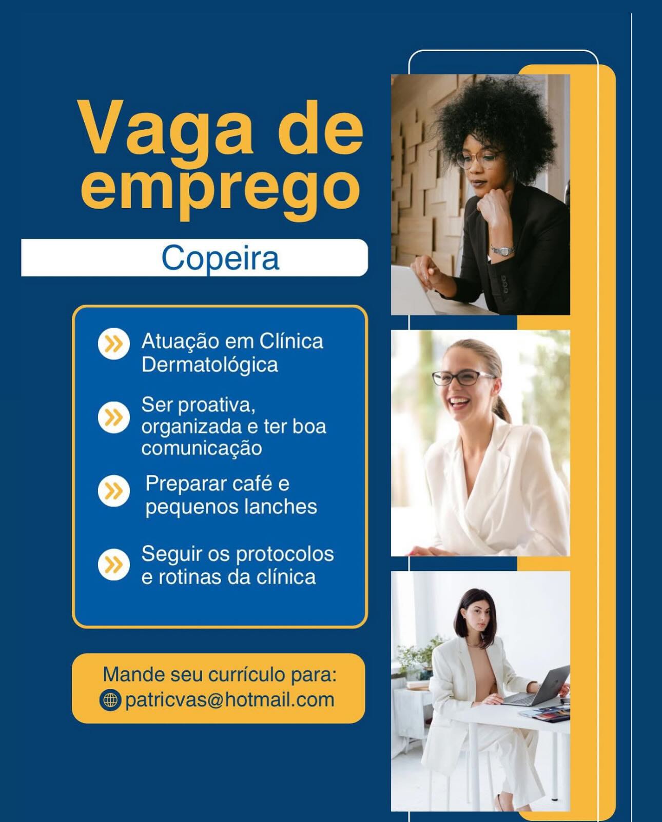 \VE-To f= Me[=
emprego

Atuagao em Clinica
Dermatoldgica

 

>») Ser proativa,
organizada e ter boa

comunicacgao

>>) Preparar café e
pequenos lanches

>) Seguir os protocolos
e rotinas da clinica

Mande seu curriculo para:
@ patricvas@hotmail.com Atuagao em Clinica
Dermatoldégica

© Ser proativa,

organizada e ter boa
comunicacgao

>>) Preparar café e
pequenos lanches

>>) Seguir os protocolos
e rotinas da clinica \VE-To f= Me[=
emprego

Atuagao em Clinica
Dermatologica

© Ser proativa,
organizada e ter boa

comunicagao

>>) Preparar café e
pequenos lanches

>>) Seguir os protocolos
e rotinas da clinica

Mande seu curriculo para:
@ patricvas@hotmail.com evan) olasie(o

Atuagao em Clinica
Dermatoldégica

 

>») Ser proativa,
organizada e ter boa

comunicagao

>>) Preparar café e
pequenos lanches

>) Seguir os protocolos
e rotinas da clinica

Mande seu curriculo para:
patricvas@hotmail.com Vaga de
emprego

Atuagao em Clinica
Dermatoldgica

>>) Ser proativa,
organizada e ter boa

comunica¢gao

>>) Preparar café e
pequenos lanches

>>) Seguir os protocolos
e rotinas da clinica

Mande seu curriculo para:
@ patricvas@hotmail.com Atuagao em Clinica
Dermatoldégica

>>) Ser proativa,

organizada e ter boa
comunicagao

>>) Preparar café e
pequenos lanches

>>) Seguir os protocolos
e rotinas da clinica Copeira _

Atuacao em Clinica
Dermatologica

© Ser proativa,
organizada e ter boa
comunicacgao

© Preparar café e
pequenos lanches

>) Seguir os protocolos
e rotinas da clinica Vaga de
emprego |

Atuagao em Clinica
Dermatolégica

 

>>] Ser proativa,
organizada e ter boa

comunicagao

>) mds) oy-1g-lmer= lio)
pequenos lanches

>>) Seguir os protocolos
e rotinas da clinica

Mande seu curriculo para:
patricvas@hotmail.com Copeira

Atuacao em Clinica
Dermatologica

>>) Ser proativa,
organizada e ter boa
comunicacao

>>] Preparar café e
pequenos lanches

>>) Seguir os protocolos
e rotinas da Clinica Vaga de
emprego |

Atuagao em Clinica
Dermatolégica

 

>>) Ser proativa,
organizada e ter boa

comunicagao

>>) Preparar café e
pequenos lanches

>) Seguir os protocolos
e rotinas da clinica

Mande seu curriculo para:
patricvas@hotmail.com