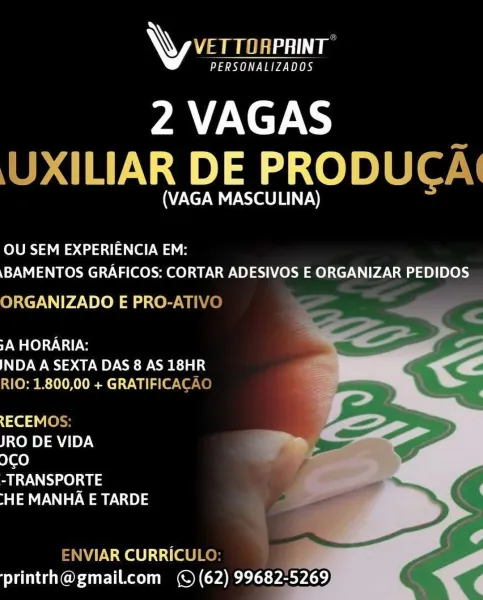 \y amen

PERSONALIZADOS

2 VAGAS
JXILIAR DE PRODUC/

(VAGA MASCULINA)

OU SEM EXPERIENCIA EM:
\BAMENTOS GRAFICOS: CORTAR ADESIVOS E ORGANIZAR PEDIDOS

ORGANIZADO E PRO-AT!

TWO AG

INDA A SEXTA DAS 8 AS 18HR
ALO Pm m1) 8 OCLs V- Willa eaten

qe [on
JRO DE VIDA cn
I¢O -
-TRANSPORTE

“HE MANHA E TARDE

   

=NVIAR CURRICUL:
printrh@gmail.com (© (62) 99682-5269 \\ V/s

a PL aa OB

2VAGAS
UXILIAR DE PRODUCA\

(VAGA MASCULINA)

olURS IES dota a) We
\BAMENTOS GRAFICOS: CORTAR ADESIVOS E ORGANIZAR PEDIDOS

ORGANIZADO E PRO-ATIVO ——

TMOG

INDA A SEXTA DAS 8 AS 18HR
RIO: 1.800,00 + GRATIFICACAO

{aed V(el
JRO DE VIDA

ICO

-TRANSPORTE

[HE MANHA E TARDE

   

eA Colt] tifa] Ker Fr
‘printrh@gmail.com (© (62) 99682-5269 WY VET TORPRINT

PERSONALIZADOS

2 VAGAS
JXILIAR DE PRODUCA

(VAGA MASCULINA)

OU SEM EXPERIENCIA EM:
\BAMENTOS GRAFICOS: CORTAR ADESIVOS E ORGANIZAR PEDIDOS

ORGANIZADO E PRO-AT|

TWO AG

INDA A SEXTA DAS 8 AS 18HR
RIO: 1.800,00 + GRATIFICAC

{ie 4 Vier
JRO DE VIDA mm, C—~
9¢...