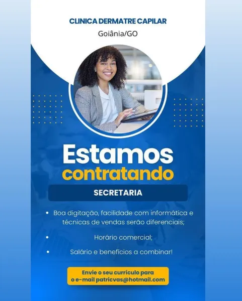 CLINICA DERMATRE CAPILAR
Goiania/GO

 

Estamos
contratando

SECRETARIA

¢ Boa digitagao, facilidade com informatica e
tecnicas de vendas serdo diferenciais;

° Horario comercial;

ao Salario e beneficios a combinar! A DER ATR AD AD

 

 

 

 

 

 

 

Estamos
contratando

SECRETARIA

¢ Boa digitagdo, facilidade com informaticae |
técnicas de vendas serdo diferenciais;

° Hordrio comercial;

° Saldario e beneficios a combinar!

  
   

  

Envie o seu curriculo para
o e-mail patricvas@hotmail.com CLINICA DERMATRE CAPILAR
Goiania/GO

 

Estamos
contratando

SECRETARIA

¢ Boa digitagao, facilidade com informatica e
téecnicas de vendas serao diferenciais;

° Hordario comercial;

u Saldario e beneficios a combinar! CLINICA DERMATRE CAPILAR
Goidnia/GO

Estamos
contratando

SECRETARIA

 

¢ Boa digitagao, facilidade com informatica e
téecnicas de vendas serdo diferenciais; |

° Hordrio comercial;

° Saldrio e beneficios a combinar!

Envie o seu curriculo para

o e-mail patricvas@hotmail...