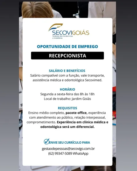 —

SECOVIGOIAS

Sindicato dos Condominios
 Imobiliarias.

OPORTUNIDADE DE EMPREGO

RECEPCIONISTA

SALARIO E BENEFICIOS
Salario compativel com a fungao, vale transporte,
assisténcia médica e odontoldgica Secovimed.

HORARIO
Segunda a sexta-feira das 8h as 18h
Local de trabalho: Jardim Goias

REQUISITOS
Ensino médio completo, pacote office, experiéncia
com atendimento ao publico, relacdo interpessoal,
comprometimento. Experiéncia em clinica médica e
odontolégica sera um diferencial.

Menvie SEU CURRICULO PARA

gestaodepessoas@secovigo.com.br
(62) 99347-5089 WhatsApp Pg

SECOVIGOIAS

Sindicato dos Condominios.
e Imobilidrias

OPORTUNIDADE DE EMPREGO

RECEPCIONISTA

SALARIO E BENEFICIOS
Salario compativel com a fungao, vale transporte,
assisténcia médica e odontoldgica Secovimed.

HORARIO
Segunda a sexta-feira das 8h as 18h
Local de trabalho: Jardim Goias

REQUISITOS
Ensino médio completo, pacote office, experiéncia
com atendimento ao publico, relacdo interpessoal,
comprometimento. Expe...