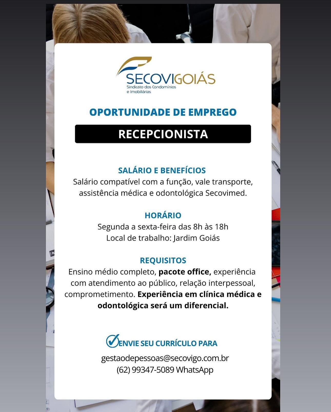 —

SECOVIGOIAS

Sindicato dos Condominios
 Imobiliarias.

OPORTUNIDADE DE EMPREGO

RECEPCIONISTA

SALARIO E BENEFICIOS
Salario compativel com a fungao, vale transporte,
assisténcia médica e odontoldgica Secovimed.

HORARIO
Segunda a sexta-feira das 8h as 18h
Local de trabalho: Jardim Goias

REQUISITOS
Ensino médio completo, pacote office, experiéncia
com atendimento ao publico, relacdo interpessoal,
comprometimento. Experiéncia em clinica médica e
odontolégica sera um diferencial.

Menvie SEU CURRICULO PARA

gestaodepessoas@secovigo.com.br
(62) 99347-5089 WhatsApp Pg

SECOVIGOIAS

Sindicato dos Condominios.
e Imobilidrias

OPORTUNIDADE DE EMPREGO

RECEPCIONISTA

SALARIO E BENEFICIOS
Salario compativel com a fungao, vale transporte,
assisténcia médica e odontoldgica Secovimed.

HORARIO
Segunda a sexta-feira das 8h as 18h
Local de trabalho: Jardim Goias

REQUISITOS
Ensino médio completo, pacote office, experiéncia
com atendimento ao publico, relacdo interpessoal,
comprometimento. Experiéncia em clinica médica e
odontolégica sera um diferencial.

Menvie SEU CURRICULO PARA

gestaodepessoas@secovigo.com.br
(62) 99347-5089 WhatsApp —

SECOVIGOIAS

Sindicato dos Condominios
 Imobiliarias

OPORTUNIDADE DE EMPREGO

RECEPCIONISTA

SALARIO E BENEFICIOS
Salario compativel com a fungao, vale transporte,
assisténcia médica e odontoldégica Secovimed.

HORARIO
Segunda a sexta-feira das 8h as 18h
Local de trabalho: Jardim Goias

REQUISITOS
Ensino médio completo, pacote office, experiéncia
com atendimento ao publico, relacdo interpessoal,
comprometimento. Experiéncia em clinica médica e
odontologica sera um diferencial.

Menvie SEU CURRICULO PARA

gestaodepessoas@secovigo.com.br
(62) 99347-5089 WhatsApp Yo

SECOVIGOIAS

Sindicato dos Condominios
e Imobilidrias

OPORTUNIDADE DE EMPREGO

RECEPCIONISTA

SALARIO E BENEFICIOS
Saldrio compativel com a fungdo, vale transporte,
assisténcia médica e odontoldgica Secovimed.

HORARIO
Segunda a sexta-feira das 8h as 18h
Local de trabalho: Jardim Goias

REQUISITOS
Ensino médio completo, pacote office, experiéncia
com atendimento ao publico, relacdo interpessoal,
comprometimento. Experiéncia em clinica médica e
odontoldgica sera um diferencial.

Menvie SEU CURRICULO PARA

gestaodepessoas@secovigo.com.br
(62) 99347-5089 WhatsApp ee

SECOVIGOIAS

‘Sindicato dos Condominios
@ Imobilirias

OPORTUNIDADE DE EMPREGO

RECEPCIONISTA

SALARIO E BENEFICIOS
Salario compativel com a fungdo, vale transporte,
assisténcia médica e odontoldgica Secovimed.

HORARIO
Segunda a sexta-feira das 8h as 18h
Local de trabalho: Jardim Goias

REQUISITOS
Ensino médio completo, pacote office, experiéncia
com atendimento ao publico, relacdo interpessoal,
comprometimento. Experiéncia em clinica médica e
odontologica sera um diferencial.

Menvie SEU CURRICULO PARA

gestaodepessoas@secovigo.com.br
(62) 99347-5089 WhatsApp -

SECOVIGOIAS

Sindicato dos Condominios
e Imobilidrias

OPORTUNIDADE DE EMPREGO

RECEPCIONISTA

SALARIO E BENEFICIOS
Salario compativel com a fungdo, vale transporte,
assisténcia médica e odontoldgica Secovimed.

HORARIO
Segunda a sexta-feira das 8h as 18h
Local de trabalho: Jardim Goias

REQUISITOS
Ensino médio completo, pacote office, experiéncia
com atendimento ao publico, relacdo interpessoal,
comprometimento. Experiéncia em clinica médica e
odontologica sera um diferencial.

Oenvie SEU CURRICULO PARA

gestaodepessoas@secovigo.com.br
(62) 99347-5089 WhatsApp ee

SECOVIGOIAS

‘Sindicato dos Condominios:
@ Imobiliérias

OPORTUNIDADE DE EMPREGO

RECEPCIONISTA

SALARIO E BENEFICIOS
Salario compativel com a fungao, vale transporte,
assisténcia médica e odontoldgica Secovimed.

HORARIO
Segunda a sexta-feira das 8h as 18h
Local de trabalho: Jardim Goias

REQUISITOS
Ensino médio completo, pacote office, experiéncia
com atendimento ao publico, relacdo interpessoal,
comprometimento. Experiéncia em clinica médica e
odontologica sera um diferencial.

Menvie SEU CURRICULO PARA

gestaodepessoas@secovigo.com.br
(62) 99347-5089 WhatsApp “SECOVIGOIAS

Sindicato dos Condominios
e Imobilidrias

OPORTUNIDADE DE EMPREGO

RECEPCIONISTA

SALARIO E BENEFICIOS
Salario compativel com a fungao, vale transporte,
assisténcia médica e odontoldégica Secovimed.

HORARIO
Segunda a sexta-feira das 8h as 18h
Local de trabalho: Jardim Goias

REQUISITOS
Ensino médio completo, pacote office, experiéncia
com atendimento ao publico, relacdo interpessoal,
comprometimento. Experiéncia em clinica médica e
odontologica sera um diferencial.

 

Menvie SEU CURRICULO PARA

gestaodepessoas@secovigo.com.br
(62) 99347-5089 WhatsApp Le

SECOVIGOIAS

‘Sindicato dos Gondominios
e lmobiliérias

OPORTUNIDADE DE EMPREGO

RECEPCIONISTA

SALARIO E BENEFICIOS
Salario compativel com a fungao, vale transporte,
assisténcia médica e odontoldgica Secovimed.

HORARIO
Segunda a sexta-feira das 8h as 18h
Local de trabalho: Jardim Goias

REQUISITOS
Ensino médio completo, pacote office, experiéncia
com atendimento ao publico, relacdo interpessoal,
comprometimento. Experiéncia em clinica médica e
odontologica sera um diferencial.

Menvie SEU CURRICULO PARA

gestaodepessoas@secovigo.com.br
(62) 99347-5089 WhatsApp Ye

“SECOVIGOIAS

Sindicato dos Condominios
e Imobiliarias

OPORTUNIDADE DE EMPREGO

RECEPCIONISTA

SALARIO E BENEFICIOS
Salario compativel com a funcao, vale transporte,
assisténcia médica e odontoldgica Secovimed.

HORARIO
Segunda a sexta-feira das 8h as 18h
Local de trabalho: Jardim Goias

REQUISITOS
Ensino médio completo, pacote office, experiéncia
com atendimento ao publico, relacdo interpessoal,
comprometimento. Experiéncia em clinica médica e
odontoldgica sera um diferencial.

 

Menvie SEU CURRICULO PARA

gestaodepessoas@secovigo.com.br
(62) 99347-5089 WhatsApp

el ee ol