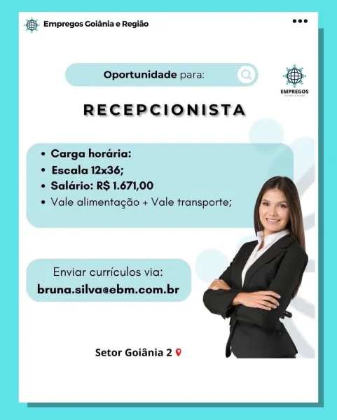 Bay Empregos Goiania e Regiao

Oportunidade para: eS.

RECEPCIONISTA

¢ Carga horaria:

¢ Escala 12x36;

 Saldrio: RS 1.671,00

* Vale alimentagdo + Vale transporte;

Enviar curriculos via:
bruna.silvaeebm.com.br

Setor Goidnia 2 9 8 Empregos Goiania e Regiao =

 

Oportunidade para:

 

 

EMPREGOS

RECEPCIONISTA

¢ Carga horaria:

¢ Escala 12x36;

° Saldrio: R$ 1.671,00

e Vale alimentagdo + Vale transporte;

   

Enviar curriculos via:
bruna.silvaeebm.com.br

Setor Goidania 2 9 @ Empregos Goiania e Regiao

Oportunidade para: re

RECEPCIONISTA

¢ Carga horaria:

© Escala 12x36;

© Saldrio: R$ 1.671,00

° Vale alimentagdo + Vale transporte;

Enviar curriculos via:
bruna.silvaeebm.com.br

Setor Goidnia 2 9 & Empregos Goiania e Regiado ed

 

Oportunidade para:

 

 

EMPREGOS

RECEPCIONISTA

¢ Carga horaria:

¢ Escala 12x36;

¢ Saldrio: R$ 1.671,00

¢ Vale alimentagado + Vale transporte;

   

Enviar curriculos via:
bruna.silvaeebm.com.br

Setor Goidania 2 9 es Empregos Goiania e Re...
